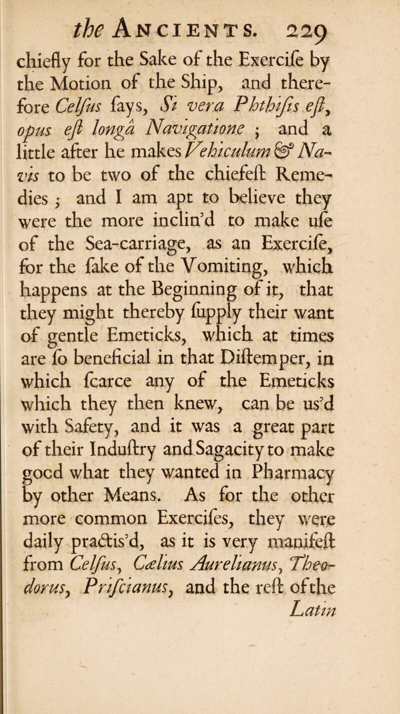 chiefly for the Sake of the Excrcife by the Motion of the Ship, and there¬ fore Celfus fays, Si vera Phthifis efi, opus, efi longa Navigatione ; and a little after he makes Vehiculum & Na¬ vis to be two of the chiefeft Reme¬ dies ; and I am apt to believe they were the more inclin’d to make ufe of the Sea-carriage, as an Exercife, for the fake of the Vomiting, which happens at the Beginning of it, that they might thereby fupply their want of gentle Emeticks, which at times are fo beneficial in that Diftemper, in which fcarce any of the Emeticks which they then knew, can be us’d with Safety, and it was a great part of their Induftry and Sagacity to make good what they wanted in Pharmacy by other Means. As for the other more common Exereifes, they were daily pra&is’d, as it is very manifeft from Celfus, Calms Aurelianus, Theo¬ doras, Prifcianus, and the reft of the Latin