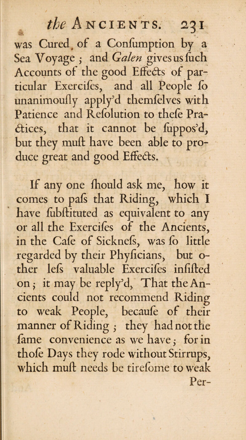 was Cured, of a Conlumption by a Sea Voyage j and Galen gives us luch Accounts of the good Effects of par¬ ticular Exercifes, and all People lb unanimoufly apply’d themfelves with Patience and Refolution to thefe Pra¬ ctices, that it cannot be luppos’d, but they mult have been able to pro¬ duce great and good EffeCts. If any one Ihould ask me, how it comes to pals that Riding, which I have lubftituted as equivalent to any or all the Exercifes of the Ancients, in the Cafe of Sicknels, was fo little regarded by their Phyficians, but o~ ther lets valuable Exercifes infilled on j it may be reply’d, That the An¬ cients could not recommend Riding to weak People, becaufe of their manner of Riding ; they had not the lame convenience as we have; for in thofe Days they rode without Stirrups, which muft needs be tirelbme to weak Per-