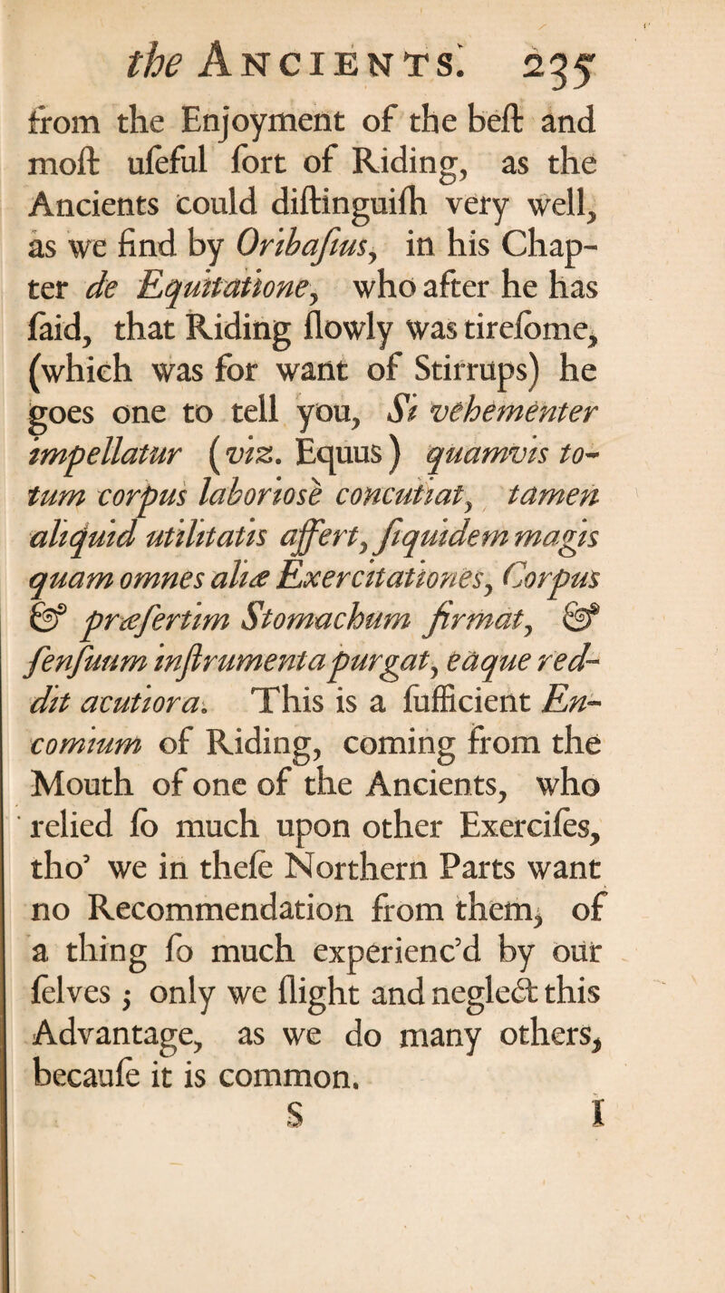 from the Enjoyment of the beft and moft uleful fort of Riding, as the Ancients could diftinguifh very well, as we find by Oribaftus, in his Chap¬ ter de Equttationey who after he has (aid, that Riding flowly was tirefome, (which was for want of Stirrups) he goes one to tell you, Si vehementer impellatur (viz. Equus ) quamvts to- tum corpus labortose concuUat, tamen altdutd utihtatis ajfert, fiqutdem magis quam omnes aha Exercitattones, Corpus prafertim Stomachum firmat, & fenfuum infirumentapurgaty eaque red- dit acutiora. This is a fufficient En¬ comium of Riding, coming from the Mouth of one of the Ancients, who relied lb much upon other Exercifes, tho’ we in thefe Northern Parts want no Recommendation from them, of a thing fo much experienc’d by our felves; only we flight and neglebt this Advantage, as we do many others, becaufe it is common. S I