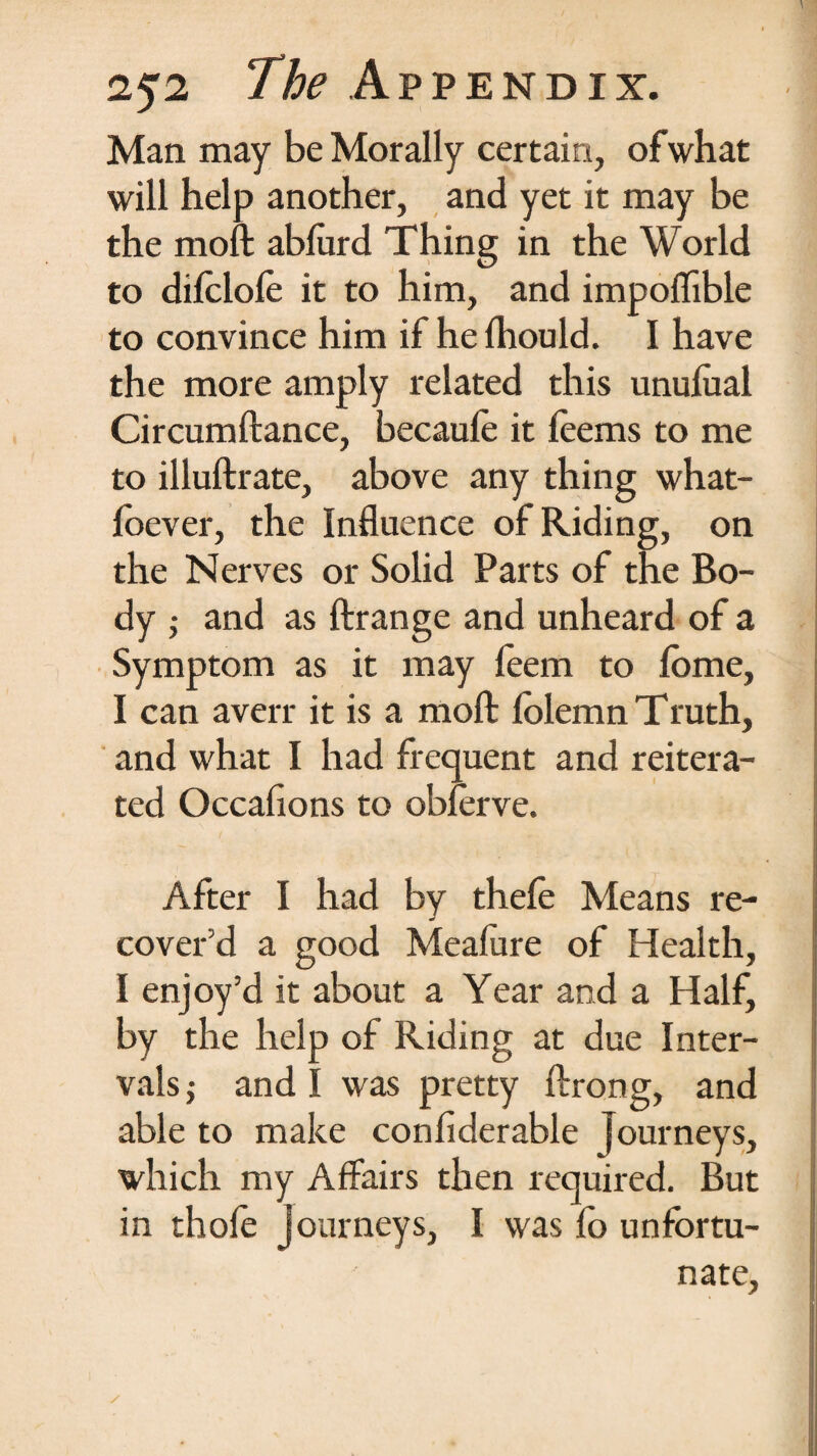 Man may be Morally certain, ofwhat will help another, and yet it may be the moft abfurd Thing in the World to difclole it to him, and impolTible to convince him if he Ihould. I have the more amply related this unulual Circumftance, becaule it feems to me to illuftrate, above any thing what- loever, the Influence of Riding, on the Nerves or Solid Parts of the Bo¬ dy ; and as ftrange and unheard of a Symptom as it may feem to lome, I can averr it is a moft folemn Truth, and what I had frequent and reitera¬ ted Occafions to obferve. After I had by thele Means re¬ cover’d a good Meafure of Health, I enjoy’d it about a Year and a Half, by the help of Riding at due Inter¬ vals ; and I was pretty ftrong, and able to make confiderable journeys, which my Affairs then required. But in thofe Journeys, I was fo unfortu¬ nate.