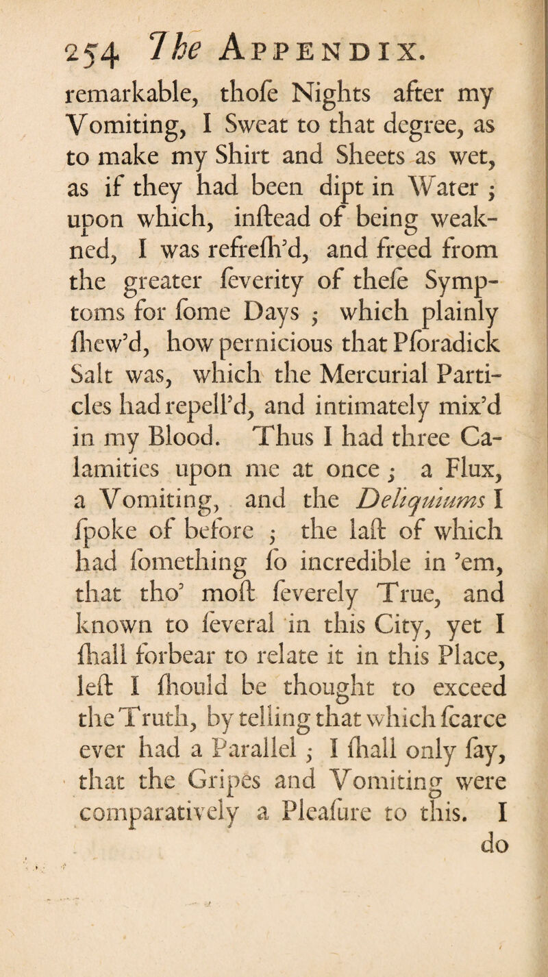 254 Ihe Appendix. remarkable, thole Nights after my Vomiting, I Sweat to that degree, as to make my Shirt and Sheets as wet, as if they had been dipt in Water ; upon which, inftead of being weak- ned, I was refrefh’d, and freed from the greater feverity of thefe Symp¬ toms for fbme Days > which plainly fhew’d, how pernicious that Pforadick Salt was, which the Mercurial Parti¬ cles had repell’d, and intimately mix’d in my Blood. Thus 1 had three Ca¬ lamities upon me at once; a Flux, a Vomiting, and the Deliqumms I {poke of before ■, the laft of which had fomething fo incredible in ’em, that tho’ mod feverely True, and known to feveral in this City, yet I fhall forbear to relate it in this Place, left I fhould be thought to exceed the Truth, by telling that which fcarce ever had a Parallel ■, I fhall only fay, that the Gripes and Vomiting were comparatively a Pleafure to this. I do