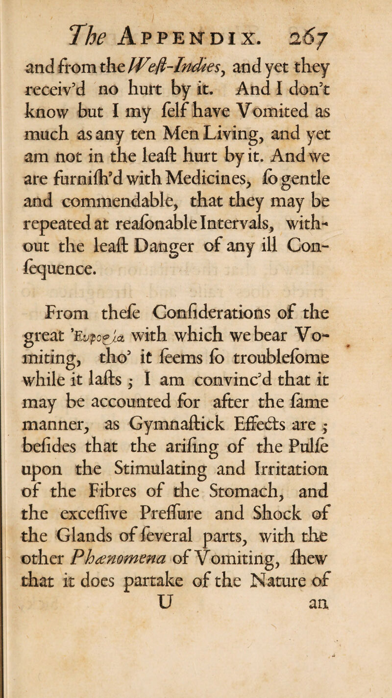 and from the Weft-Indies, and yet they receiv’d no hurt by it. And I don’t know but I my lelf have Vomited as much as any ten Men Living, and yet am not in the leaft hurt by it. And we are furnifh’d with Medicines and commendable, that they may be repeated at reafonable Intervals, with¬ out the leaft Danger of any ill Con- lecjuence. From thele Confederations of the great Eupo^la with which we bear Vo¬ miting, tho’ it leems lo troublelbme while it lafts; I am convinc’d that it may be accounted for after the lame manner, as Gymnaftick Effects are j belides that the arifing of the Pulle upon the Stimulating and Irritation of the Fibres of the Stomach, and the exeeffive Prelfure and Shock of the Glands of feveral parts, with the other Phenomena of Vomiting, Ihew that it does partake of the Nature of U an,