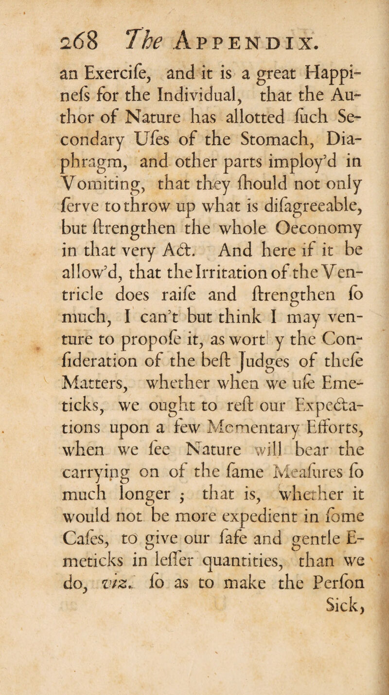 an Exercife, and it is a great Happi- nels for the Individual, that the Au¬ thor of Nature has allotted luch Se¬ condary Ufes of the Stomach, Dia¬ phragm, and other parts imploy’d in Vomiting, that they fhould not only ferve to throw up what is dilagreeable, but ftrengthen the whole Oeconomy in that very ACt. And here if it be allow’d, that the Irritation of the Ven¬ tricle does raife and ftrengthen lb much, I can’t but think I may ven¬ ture to propole it, as wort y the Con- fideration of the beft judges of thele Matters, whether when we ufe Erne- ticks, we ought to reft our Expecta¬ tions upon a few Momentary Efforts, when we lee Nature will bear the carrying on of the lame Measures lo much longer ; that is, whether it would not be more expedient in lome Cafes, to give our fafe and gentle E- meticks in leffer quantities, than we do, viz., lo as to make the Perfon Sick,