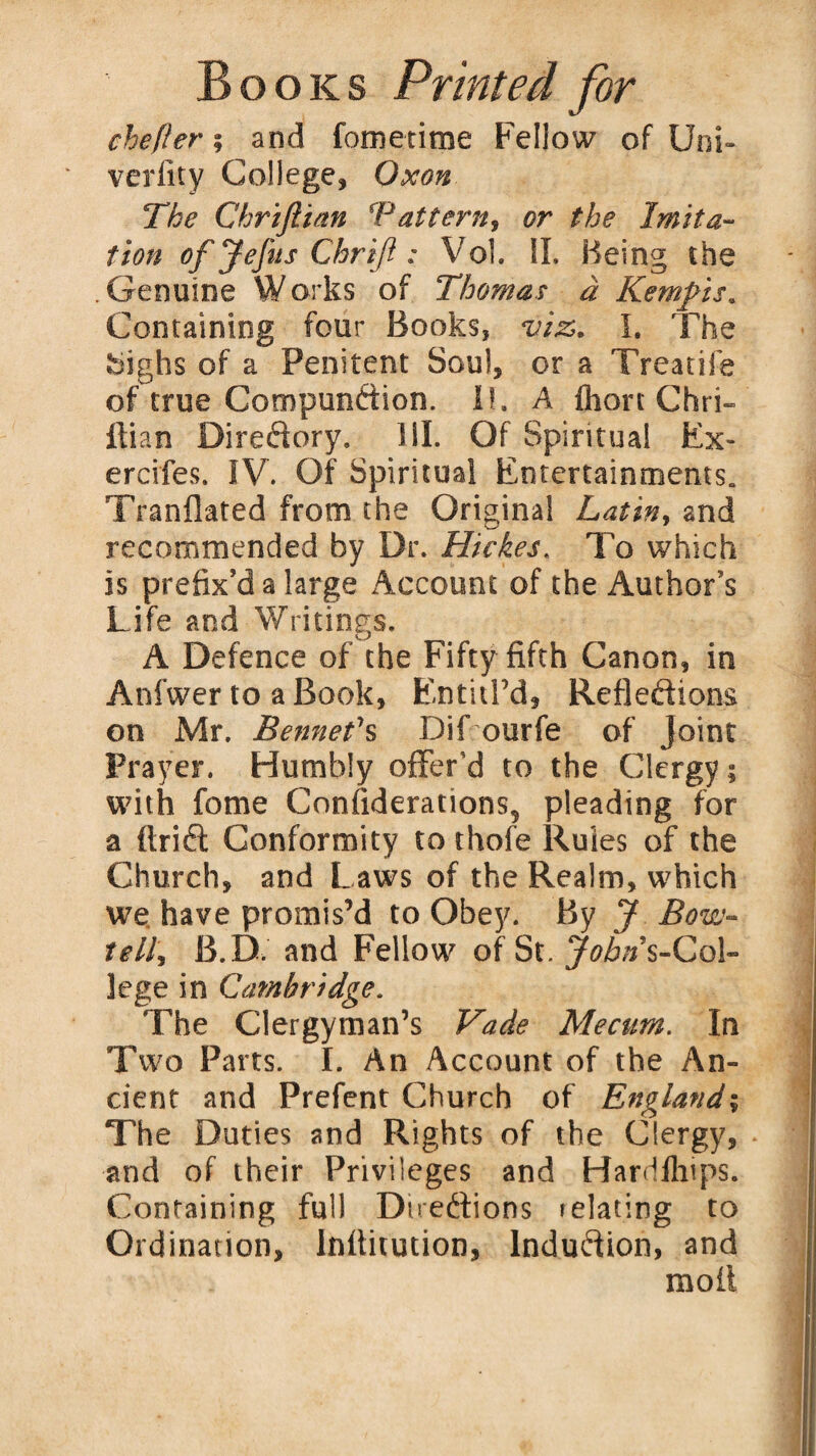 chefler; and fometime Fellow of Uni- verlity College, Oxon The Chriftian ’Pattern, or the Imita¬ tion of Jefus Chriji: Vol. II. Being the .Genuine Works of Thomas a Kempis. Containing four Books, viz. I. The Sighs of a Penitent Soul, or a Treadle of true Compundion. I!. A fhort Chri- ltian Diredory. HI. Of Spiritual Ex- ercifes. IV. Of Spiritual Entertainments. Translated from the Original Latin, and recommended by Dr. Hi ekes. To which is prefix’d a large Account of the Author’s Life and Writings. A Defence of the Fifty fifth Canon, in Anfwer to a Book, Entitl’d, Refledions on Mr. Bennefs Dif ourfe of Joint Prayer. Humbly offer'd to the Clergy; with fome Considerations, pleading for a ftrid Conformity to thofe Rules of the Church, and Laws of the Realm, which we have promis’d to Obey. By J Bow- tell, B.D. and Fellow of St. JoATs-Col- lege in Cambridge. The Clergyman’s Vade Mecum. In Two Parts. I. An Account of the An¬ cient and Prefent Church of England; The Duties and Rights of the Clergy, and of their Privileges and Hardflnps. Containing full Dnedions > elating to Ordination, Inflitution, lndudion, and moll