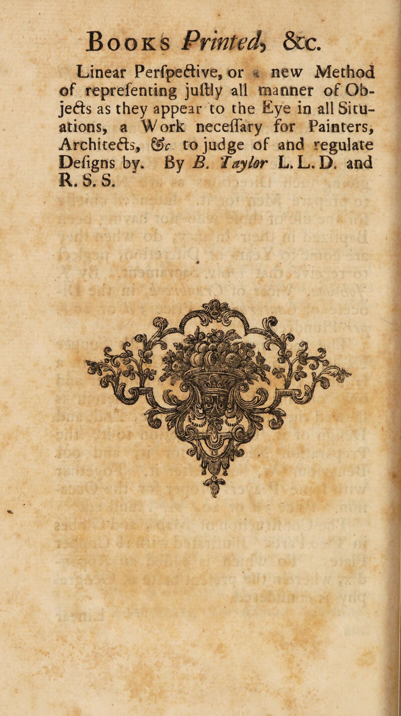 Linear Perfpeftive, or * new Method of reprefenting juftly all manner of Ob¬ jects as they appear to the Eye in all Situ¬ ations, a Work neceflary for Painters, Architefb, &c to judge of and regulate Defigns by. By B. Taylor L. L. D. and R. S. S.