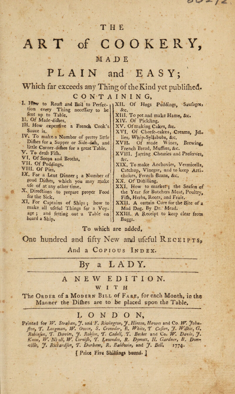 m v / © . ' THE - ART of COOKERY, MADE PLAIN and EASY; Which far exceeds any Thing of the Kind yet publifhed CONTAINING, I. Lf&amp;iy to Roaft and Boil to Perfec¬ tion every Thing necefTary to he lent up to Table. SL Of Made-dhhes. HI. How expensive a French Cook’s Sauce is. IV, ro make a Number of pretty little Dilhes for a Supper or Side-dilh, and little Corner- difees for a great Table. V. To drefs Fifh. vr. Of Soops and Broths, VII. Of Puddings. VIII. Of Pies. IX. For a Lent Dinner; a Number of good Dithes, which you may make ufe of at any other time. X. Directions to prepare proper Food for the Sick. XI. For Captains of Ships; how to make all ufeful Things for a Voy¬ age ; and fetting out a Table on board a Ship. XII. Of Hogs Puddings, Saufages, &amp;c. XIII. To pot and make Hams, &amp;c. XIV. Of Pickling. XV. Of making Cakes, See. XVI. Of Cheefe-cakes, Creams, Jel¬ lies, Whip-Syllabubs, Sec. XVII. Of made Vines, Brewing, French Bread, Muffins, &amp;c. XVIII, Jarring Cherries and Preferves, &amp; c. XIX. To make Anchovies, Vermicella, Catchup, Vinegar, and to keep Arti¬ chokes, French Beans, &amp;c. XX. Of Di-ftilling. XXI, How to market; the Seafon of the Year for Butchers Meat, Poultry, Fifh, Herbs, Roots, and Fruit. XXII, A certain Cure for the Bite of a Mad Dog. By Dr. Mead. XXIII. A Receipt to keep clear from Buggs. To which are added, * One hundred an4 fifty New and irfeful Receipts^ And a Copious Index. »- ; By a LADY. A NEW EDITION. with The Order of a Modern Bill of Fare, for each Month, in the Manner the Difhes are to be placed upon the Table. LONDON, Printed for W. Strahan, J. and F„ Riwngton, J. Hinton, Hawes and Co. W. John- ftcny T. Longman, W. Owenr S. Crowder, B. White, T Cajlon, J. Wilkie, G% Robinfon, T. Davies, J, Rob jo n, T. Cadell, L. Becket and Co. W. Davis, j. Knox, W. N’t oil, W. Cornijh, T. Lowndes, R. Dymott, II, Gardner, B. Dom mile9 J. Ricbardfon, T. Durham, R. Baldwin, and J. Bell, 1774. [ frice Fine Shillings hoJWd* ]