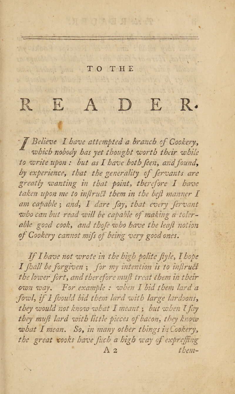 1l \ TO THE I ^e^ieve ^ ^ave Attempted a branch of Cookery, •'which nobody has yet thought worth their while to write upon : but as I have bothfeen, and found, by experience, that the generality of ferrants are greatly wanting in that point, therefore 1 have taken upon me to inflrudl them in the bejl manner I am capable; and, I dare fay, that every fervant who can but read will be eatable of making; a icier - able good cook, and thofe who have the leaf notion of Cookery cannot mifs of being very good ones. If I have not wrote in the high polite fiyle, I hope I fall be forgiven ; for my intention is to infiruct the lower fort, and therefore mufl treat them in their own way. For example : when I bid them lard a fowl, if 1fould bid them lard with large lardoons, they would not know what I meant; hut when Ifay they mi ft lard with little pieces of bacon, they know what I mean. So, in many other things in Cookery, the great rooks havefuch a high way of expreftng A 2 them~