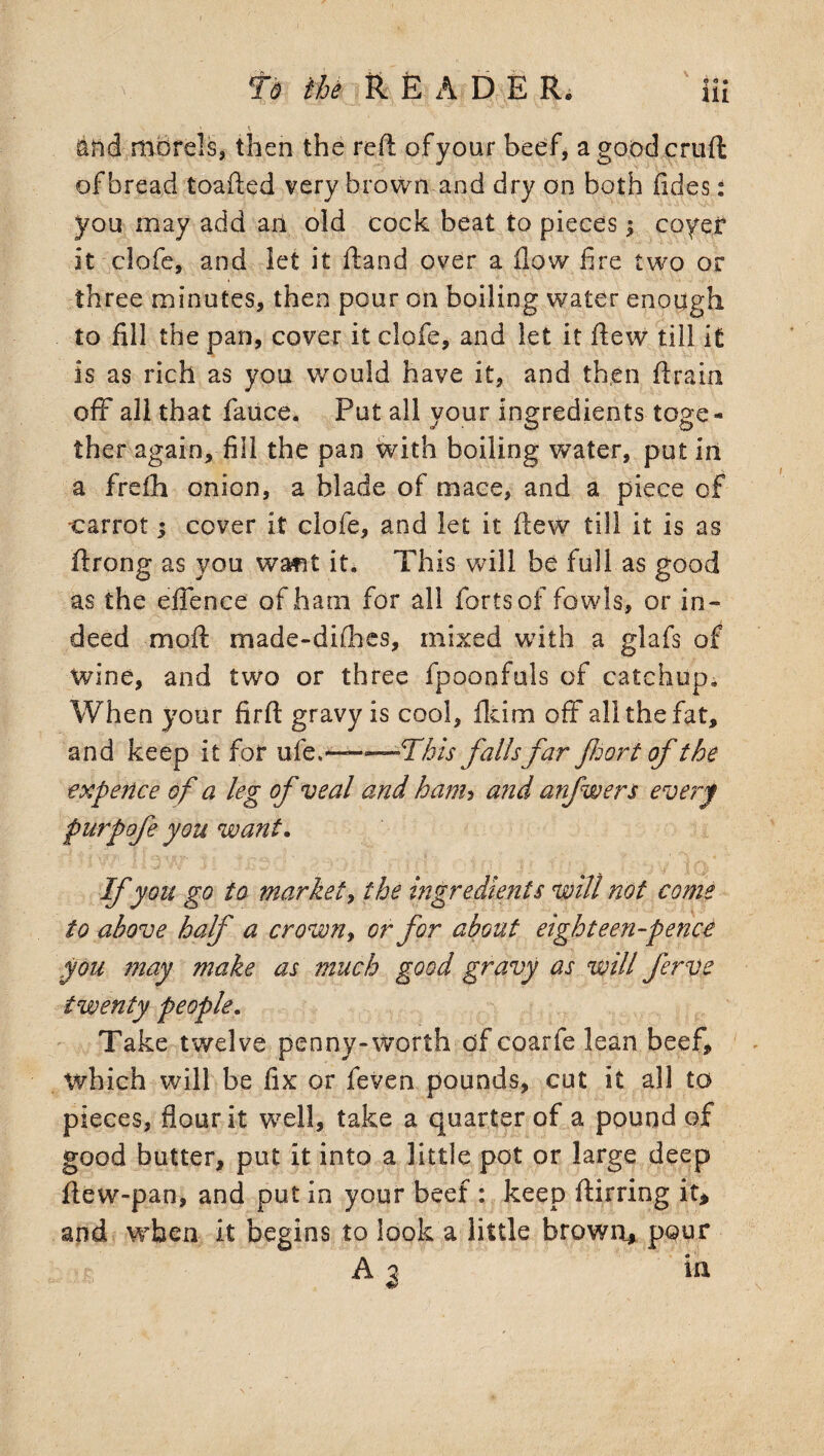 fs the READER. Hi \ 1 and morels, then the reft of your beef, a good cruft of bread toafted very brown and dry on both tides: you may add an old cock beat to pieces; coyer it clofe, and let it ftand over a flow fire two or three minutes, then pour on boiling water enough to fill the pan, cover it clofe, and let it ftew till it is as rich as you would have it, and then drain off all that faiice. Put all your ingredients toge¬ ther again, fill the pan with boiling water, put in a frsfii onion, a blade of mace, and a piece of ■carrot 3 cover it clofe, and let it ftew till it is as ftrong as you want it. This will be full as good as the effence of ham for all forts of fowls, or in¬ deed moft made-difhes, mixed with a glafs of wine, and two or three fpoonfuls of catchup. When your firft gravy is cool, fkim off all the fat, and keep it for ufe.* ■ —.-This falls far fort of the expence of a leg of veal and ham&gt; and anfwers every purpofe you want. If you go to market, the ingredients will not come to above half a crown&gt; or for about eighteen-pence you may make as much good gravy as will ferve twenty people. Take twelve penny-worth of coarfe lean beef* which will be fix or feven pounds, cut it all to pieces, flour it well, take a quarter of a pound of good butter, put it into a little pot or large deep ftew-pan, and put in your beef : keep ftirring it* and when it begins to look a little brown* pour