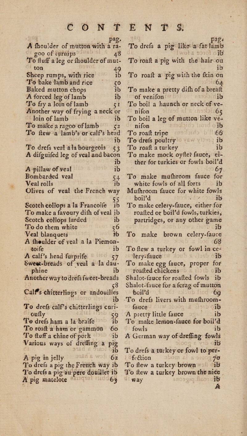 Pag- A fhoulder of mutton with a ra- goo of cgirnips 48 To duff a leg or fhoulder of mut¬ ton 49 Sheep rumps, with rice ib To bake lamb and rice 50 Baked mutton chops ib A forced leg of lamb ib To fry a loin of lamb 51 Another way of frying a neck or loin of lamb ib To make a ragoo of lamb 5Z To Hew a lamb’s or calf’s head ib To drefs veal a la bourgeois 53 A difguifed leg of veal and bacon ib A pillaw of veal ib Bombarded veal 54 Veal rolls ib Olives of veal the French way Scotch collops a la Francoife ib To make a favoury difh of veal ib Scotch collops larded ib To do them white 56 Veal blanquets fb A fhaulder of veal a la Piemon- toife ib A calf’s head furprife 57 Sweet-breads of veal a la dau- phine ib Another way to drefs fweet-breads |S Calfs chitterlings or andouilles ib To dred calf’s chitterlings curi* oufly 59 To drefs ham a la braife ib To road a ham or gammon 60 To duff a chine of pork ib Various ways of drefling a pig ib A pig in jelly 62 To drefs a pig the French way ib To drefs a pig au pere douillet ib A pig matelote 63 To drefs a pig like a fat lamb w To road a pig with the hair on ib To road a pig with the fkin on 64 To make a pretty dilh of a bread of venifon ib To boil a haunch or neck of ve¬ nifon 65 To boil a leg of mutton like ve¬ nifon ib To road tripe 66 To drefs poultry ib To road a turkey ib To make mock oydef- fauce, ei¬ ther for turkies or fowls boil’d 67 To make mufhroom fauce for white fowls of all forts ib Mufhroom fauce for white fowls boil’d • ' ib To make celery-fauce, either for roaded or boil’d fowls, turkies j partridges, or any other game . ib To make brown celery-fauce 63 To dew a turkey or fowl in ce~ lery-fauce ib To make egg fauce, proper for roaded chickens ib Shalot-fauce for roaded fowls ib Shalot-fauce for a fcrag of mutton boil’d 69 To drefs livers with mufhroom- fauce ib A pretty little fauce ib To make lemon-fauce for boil’d fowls ib A German way of drefling fowls m To drefs a turkey or fowl to per- fe&amp;ion 70 To dew a turkey brown ib To dew a turkey brown the nice way ib‘ A