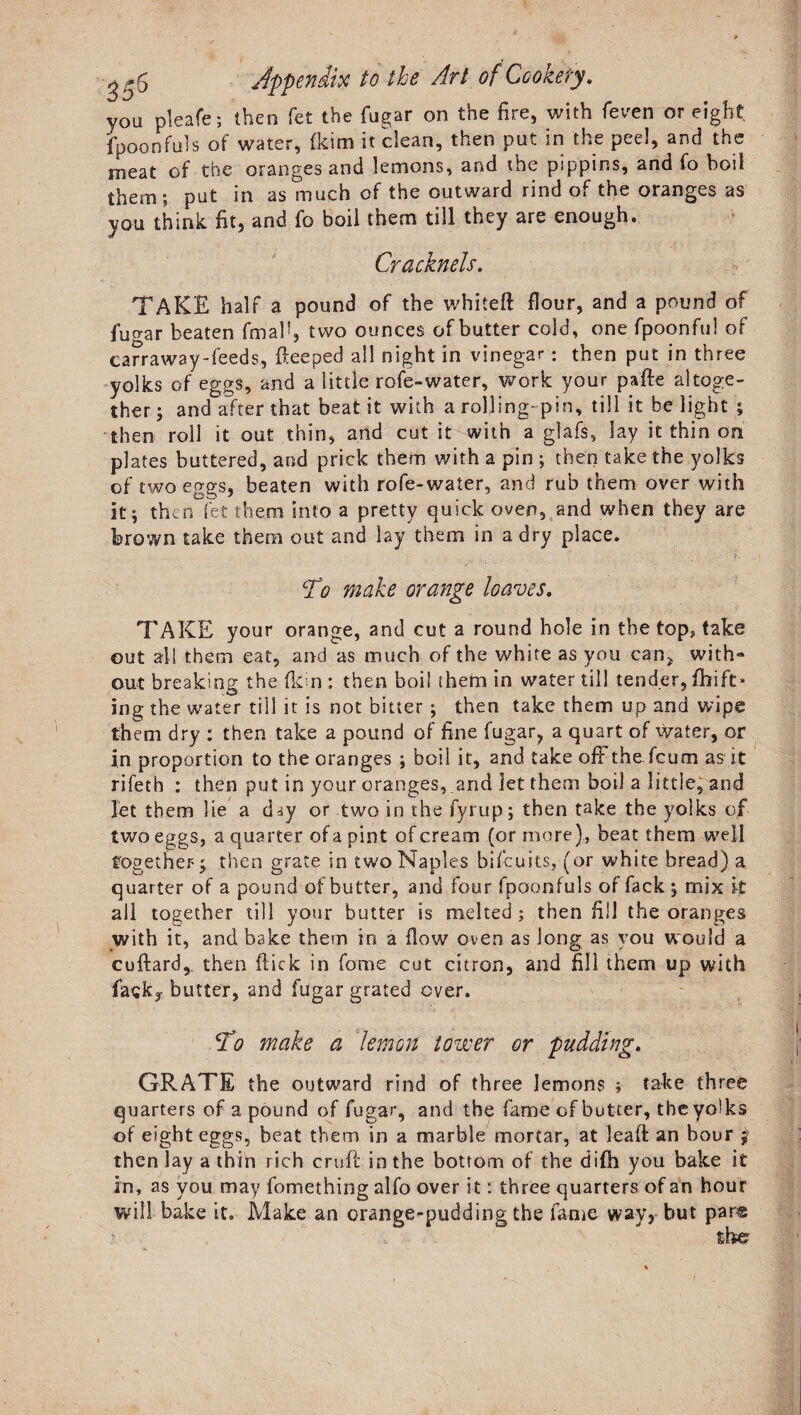 you pleafe; then fet the fugar on the fire, with feven or eight, fpoonfills of water, fkim it clean, then put in the peel, and the meat of the oranges and lemons, and the pippins, and fo boil them; put in as much of the outward rind of the oranges as you think fit, and fo boil them till they are enough. Cracknels. TAKE half a pound of the whited flour, and a pound of fugar beaten final1, two ounces of butter cold, one fpoonfu! of car r a way-feeds, deeped all night in vinegar : then put in three yolks of eggs, and a little rofe-water, work your pade altoge¬ ther ; and after that beat it with a rolling- pin, till it be light ; then roll it out thin, and cut it with a glafs, lay it thin on plates buttered, and prick them with a pin ; then take the yolks of two eggs, beaten with rofe-water, and rub them over with it; then fet them into a pretty quick oven, and when they are brown take them out and lay them in a dry place. To make orange loaves. TAKE your orange, and cut a round hole in the tops take out all them eat, and as much of the white as you can* with- out breaking the (kin : then boil them in water till tender, fhift* ing the water till it is not bitter; then take them up and wipe them dry : then take a pound of fine fugar, a quart of water, or in proportion to the oranges ; boil it, and take oft the.feum as it rifeth : then put in your oranges, and let them boil a little, and let them lie a day or two in the fyrup; then take the yolks of two eggs, a quarter of a pint of cream (or more), beat them weli together y then grate in two Naples bifeuits, (or white bread) a quarter of a pound of butter, and four fpaonfuls of fack ; mix it all together till your butter is melted ; then fill the oranges with it, and bake them in a flow oven as long as you would a cuftard, then flick in fome cut citron, and fill them up with Task* butter, and fugar grated over. jTo make a lemon tower or pudding. GRATE the outward rind of three lemons ; take three quarters of a pound of fugar, and the fame of butter, the yolks of eight eggs, beat them in a marble mortar, at lead an bour $ then lay a thin rich cruff in the bottom of the difh you bake it in, as you may fomething alfo over it: three quarters of an hour will bake it. Make an orange-pudding the fame way, but par®