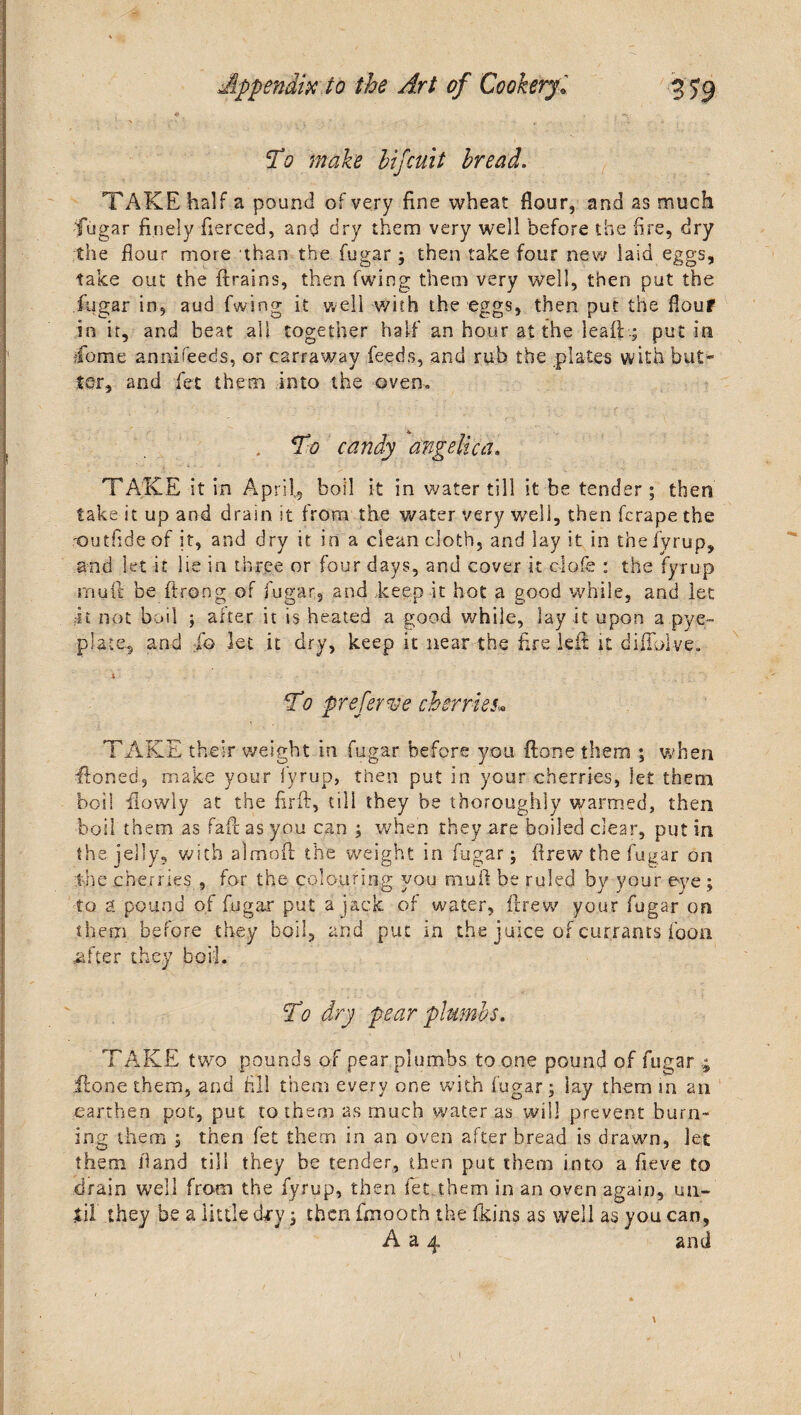 To make hifcuit bread. TAKE half a pound of very fine wheat flour, and as much fugar finely fierced, and dry them very well before the fire, dry the flour more than the fugar ; then take four new laid eggs, take out the {trains, then fwing them very well, then put the fugar in, aud fwing it well with the eggs, then put the flouf in it, and beat all together half an hour at the leaft .; put in ■feme annifeeds, or carraway feeds, and rub the plates with but¬ ter, and fee them into the oven, . To candy angelica. TAKE it in April,, boil it in water till it be tender; then take it up and drain it from the water very well, then ferape the 'Gutfideof it, and dry it in a clean doth, and lay it in the fyrup, and let it lie in three or four days, and cover it clofe : the fyrup rnuft be ftrong of fugar, and keep it hot a good while, and let it riot boil ; alter it is heated a good while, lay it upon a.pye- plate, and ;fo let it dry, keep it near the fire left it diftolve. 4 .. - - ■  - V '■ ; • ' • . • ■ : To prefer we cherries* TAKE their weight in fugar before you ftone them ; when ftoned, make your fyrup, then put in your cherries, let them bos! ilowly at the firft, till they be thoroughly warmed, then boil them as fafit as you can ; when they are boded dear, put in the jelly, with almoft the weight in fugar; drew the fugar on the cherries , for the colouring you mull be ruled by your eye ; to a pound of fugar put a jack of water, ftrew your fugar on them before they boil, and put in the juice of currants foon rafter they bod. To dry pear plumbs. TAKE two pounds of pear plumbs to one pound of fugar ; ftone them, and fill them every one with fugar; lay them in an earthen pot, put to them as much water as will prevent burn¬ ing them ; then fet them in an oven after bread is drawn, let them fiand till they be tender, then put them into a fieve to drain well from the fyrup, then fet them in an oven again, un- *il they be a little d^y; then fmooth the fkins as well as you can, A a 4 and \
