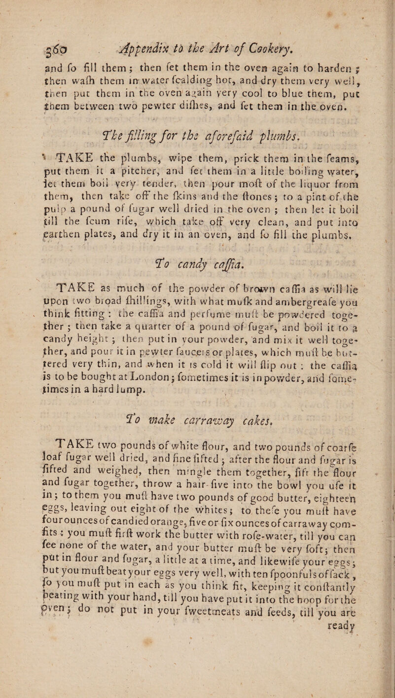 and fo fill them; then fet them in the oven again to harden $ then wafh them in water (balding hot, and dry them very well, then pat them in the oven again very cool to blue them, put them between two pewter difties, and fet them in the oven. dhhe filling for the afiorefiaid plumbs. ' /TAKE the plumbs, wipe them, prick them in the Teams, put them it a pitcher, and fee them in a little boding water, let them boil very tender, then pour moft of the liquor from th em, then take off the (kins and the Hones; to a pint of the pulp a pound of fugar well dried in the oven ; then let it boil till the feum rife, which take off very clean, and put into earthen plates, and dry it in an oven, and fo fill the plumbs, $0 candy cafifia. TAKE as much of the powder of brown caffia as will lie upon two broad {hillings, with what mufk and ambergreafe you think fitting : the caffi'a and perfume mu ft be powdered toge¬ ther ; then take a quarter of a pound of fugar, and bod it to a candy height ; then put in your powder, and mix it well toge¬ ther, and pour it in pewter faucets or plates, which rmift be but¬ tered very thin, and when it is cold it will flip out : the caffist is to be bought at London; fometimes it is in powder, arid fame- times in a hard lump. clo make car rave ay cakes, Tf AKE two pounds of white flour, and two pounds of coarfe loaf fugar well dried, and fine lifted ; after the flour and fugar is lifted and weighed, then mingle them together, fifr the flour and fugar together, throw a hair-five into the bow! you ufe it in ; to them you muii have two pounds of good butter, eighteen eggs, leaving out eight of the whites; to thefe you muff have fourouncesot candied orange, five or fix ounces of carraway com- ftts; you muff fir ft work the butter with rofe-vvater, till you can fee none of the water, and your butter muff be very fo ft; then ptit in flour and fugar, a little at a time, and likewife your eggs; but you muff beat your eggs yery well, with ten fpoonfulsoffack , fo niu.^ Pu*- *n each as you think fit, keeping it conffantly peating with your hand, till you have put it into the hoop for the pven; do not put in your fweetmeats and feeds, till you are