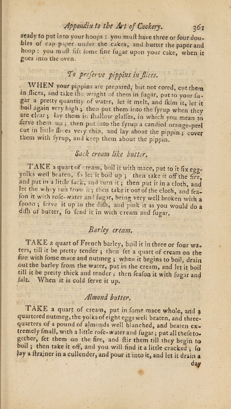 ready to put into your hoops : you mutt have three or four dou¬ bles of cap paper under the cakes, and butter the paper and hoop : you muff fift fome line fugar upon your cake, when it goes into the oven. - ' * A - *• ? , To preferve pippins in Jlices* WHEN your pippins are prepared, but not cored, cut them in ilices, and take the weight of them in fugar, put to your fu¬ gar a pretty quantity of water, let it melt, and fkim it, let it boil again very high ; then put them into the fyrup when they are clear; lay them in {hallow glaffes, in which you mean to isrve them up ; then put into the fyrup a candied orange-peel cut in little ilices very thin, and lay about the pippin,; cover them with fyrup, and keep them about the pippin. Sack cream like butter. FAKE a quart of cream, boil it with mace, put to it fix egg* yolks well beaten, f> let it boil up ; then take it off the fire, and put in a little fack, and turn it ; then put it in a cloth, and let the whey run from it; then take it out of the cloth, and fea- lon it with rofe-water and fugar, being very well broken with a fpoon ; ferve it up in the difh, and pink it as you would do a difo of butter, fo fend it in with cream and fugar. Barley cream. TAKE a quart of French barley, boil it in three or four wa» ters, till it be pretty tender ; then fet a quart of cream on the fire with fome mace and nutmeg ; when it begins to boil, drain out the barley from the water, put in the cream, and let it boil fili it be pretty thick and tender ; then feafon it with fugar and fait. When it is cold ferve it up. Almond butter. TAKE a quart of cream, put in fome mace whole, and ^ quartered nutmeg, the yolks of eight eggs well beaten, and three- quarters of a pound of almonds well blanched, and beaten ex¬ tremely fmall, with a little rofe-water and fugar; put all thefeto* gether, fet them on the fire, and ftir them till they begin to boil ; then take it off, and you will find it a little cracked ; fo lay a drainer in a cullender, and pour it into it, and let it drain a