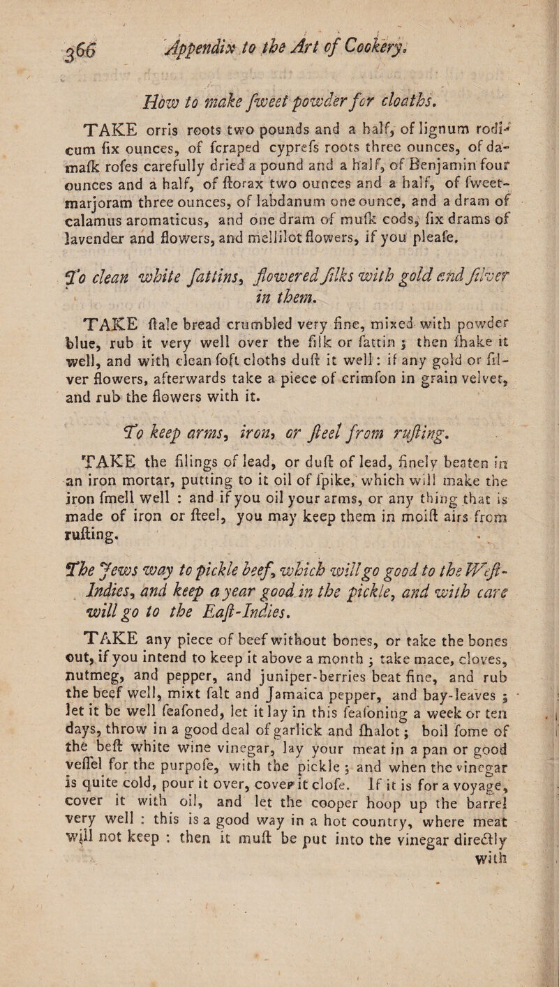 How to make fweet powder for cloaths. TAKE orris reots two pounds and a half,of lignum rodU cum fix ounces, of fcraped cyprefs roots three ounces, of da- mafk rofes carefully dried a pound and a half, of Benjamin four ounces and a half, of fforax two ounces and a half, of fweet- marjoram three ounces, of labdanuni one ounce, and a dram of calamus aromaticus, and one dram of mufk cods, fix drams of lavender and flowers, and mellilot flowers, if you pleafe. 5fo clean white fat tins, flowered filks with gold and flhef in them. TAKE ilale bread crumbled very fine, mixed with powder blue, rub it very well over the filk or fattin ;■ then fhake it well, and with clean foft cloths duff it well: if any gold or El¬ ver flowers, afterwards take a piece of crim fan in grain velvet, and rub the flowers with it. 5Vo keep arms, iron, or fleet from rafting. TAKE the filings of lead, or duff of lead, finely beaten in an iron mortar, putting to it oil of fpike, which will make the iron fmell well : and if you oil your arms, or any thing that is made of iron or flee!, you may keep them in modi airs from ruffing. . The Jews way to pickle beef\ which will go good to the Weft- Indies, and keep a year good in the pickle, and with care will go to the Eaft-Indies. TAKE any piece of beef without bones, or take the bones out, if you intend to keep it above a month ; take mace, cloves, nutmeg, and pepper, and juniper-berries beat fine, and rub the beef well, mixt fait and Jamaica pepper, and bay-leaves ; let it be well feafoned, let it lay in this feafoning a week or ten days, throw in a good deal of garlick and fhalot; boil fame of the beff white wine vinegar, lay your meat in a pan or good veflel for the purpofe, with the pickle 5 and when the vinegar is quite cold, pour it over, coverit clofe. If it is for a voyage, cover it with oil, and let the cooper hoop up the barrel very well : this is a good way in a hot country, where meat will not keep ; then it oiuit be put into the vinegar direcfly with