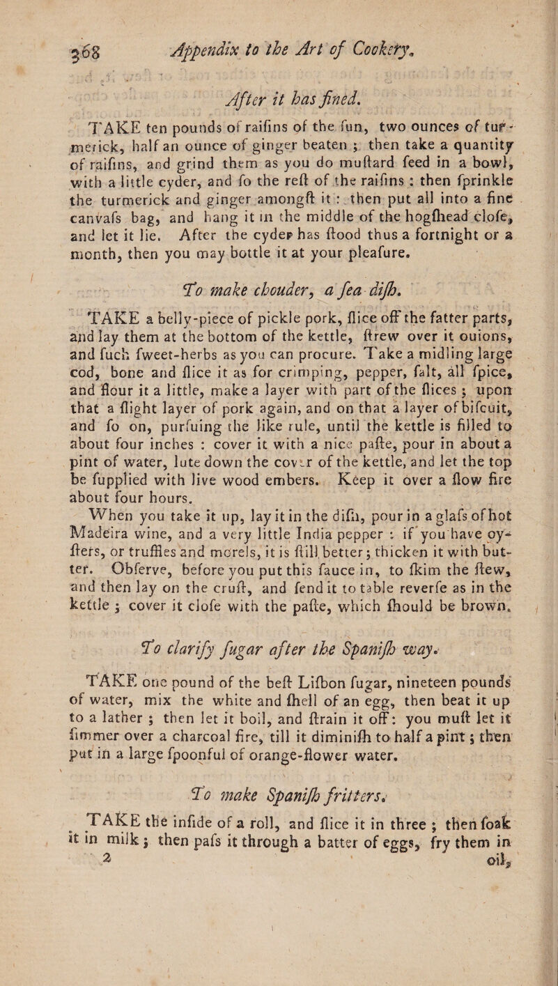 After it has fined. 'FAKE ten pounds ofraifins of the fun, two ounces of tuf- merick, half an ounce of ginger beaten ; then take a quantity of raifms, and grind them as you do muftard feed in a bowl, with a little cyder, and fo the reft of the raifms : then fprinkle the turmerick and ginger amongft it : then put all into a fine canvafs bag, and hang it in the middle of the hogfhead cl.ofe, and let it lie. After the cydephas ftood thus a fortnight or a month, then you may bottle it at your pleafure. T0 make chouder, a fea difh. TAKE a belly-piece of pickle pork, flice off the fatter parts, and lay them at the bottom of the kettle, ftrew over it ouions, and fuch fweet-herbs as you can procure. Take a midiing large cod, bone and flice it as for crimping, pepper, fait, all fpice* and flour it a little, make a layer with part of the flices; upon that a flight layer of pork again, and on that a layer of bifcuit, and fo on, purfuing the like rule, until the kettle is filled to about four inches : cover it with a nice pafte, pour in about a pint of water, lute down the cov^r of the kettle, and let the top be fupplied with Jive wood embers. Keep it over a flow fire about four hours. When you take it up, lay it in the difh, pour in a glafs of hot Madeira wine, and a very little India pepper : if you'have oy- fters, or truffles and morels, it is ftiij better; thicken it with but¬ ter. Obferve, before you put this faucein, to ikim the flew, and then lay on the cruft, and fend it to table reverfe as in the kettle ; cover it clofe with the pafte, which fhould be browne To clarify fiugar after the Spaniflj way. TAKE one pound of the beft Lifbon fugar, nineteen pounds of water, mix the white and {hell of an egg, then beat it up to a lather ; then let it boil, and ftrain it off: you muft let it iimmer over a charcoal fire, till it diminifh to half a pint, then put in a large fpoonful of orange-flower water. To make Spanijh fritters.■ TAKE the infide of a roll, and fli ce it in three ; then foak it in milk $ then pafs it through a batter of eggs, fry them in
