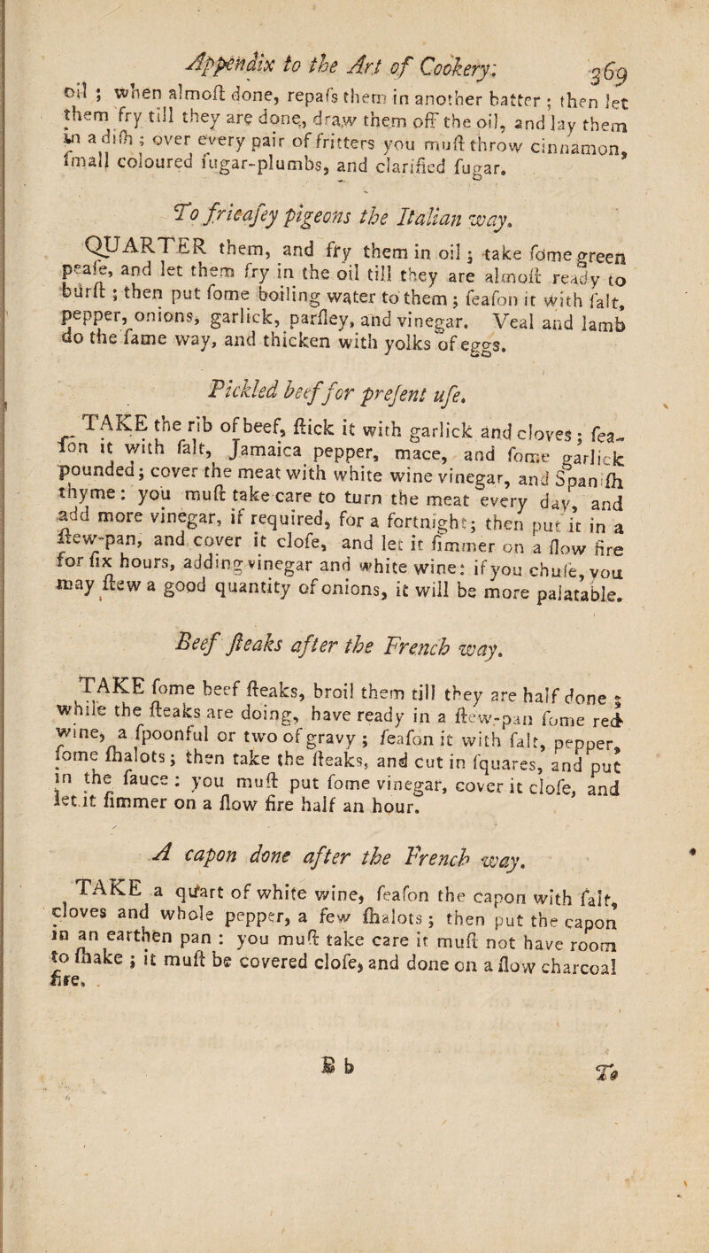 oil ; wnen almoil done, repafs them in another batter ; then let them fry till they are done, draw them off the oil, and lay f ; over every pair of fritters you mu ft throw cinnamon, hnall coloured iugar-plumbs, and clarified fugar. To fricafey pigeons the Italian way. QUARTER them, and fry them in oil • take fome green peaie, and let them fry in the oil till they are aim oft ready to burft; then put fome boiling water to them ; feafon it with fait, pepper, onions, garlick, parfley, and vinegar. Veal and lamb do the lame way, and thicken with yolks of eggs. - - . % / Pickled beef for prejent ufe. 1AKE tne rib or beef, ftick it with garlick and cloves • fea fon it with fait Jamaica pepper, mace, and fo^ ga’rlick pounded; cover the meat with white wine vinegar, and Soan (h thyme: you muft take care to turn the meat every day, and add more vinegar, if required, for a fortnight; then put it in a lie wy pan, and cover it clofe, and let it fi miner on a How fire for fix hours, adding vinegar and white wine.4 if you cnufe von may flew a good quantity of onions, it will be more palatable. Ptcf fleaks after the French way. TAKE fome beef fteaks, broil them till they are half done & while the fteaks are doing, have ready in a ftew.-pan fome rel wme, a fpoonfui or two of gravy ; feafon it with fait, pepper fome fhalots; then take the fteaks, and cut in fquares, and put in the fauce; you muft put fome vinegar, cover it clofe, and iet it fimmer on a flow fire half an hour. A capon done after the French way. TAKE a qtfart of white wine, feafon the capon with fait cloves and whole pepper, a few fhalots; then put the capon in an earthen pan : you muft take care it muft not have room to make ; it muft be covered clofe, and done on a flow charcoal