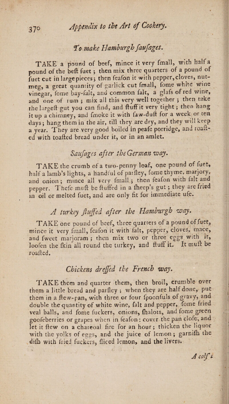 37° To make Idamburgh faufages. TAKE a pound of beef, mince it very fmall, with half a pound of the bed fuet; then mix three quarters of a pound of fuet cut inlargepieces; then feafon it with pepper,cloves, nut¬ meg, a great quantity of garlick cut fmall, fome white wine vinegar, fome bay-falt, and common fait, a glafs of red wine, and one of rum ; mix ail this very well together ; then take the larged gut you can find, and fluff it very tight; then hang it up a chimney, and fmoke it with law-dud for a week or ten days; hang them in the air, till they are dry, and they will keep a year. They are very good boiled in peafe porridge, and roan™ ed with toafted bread under it, or in an amlet. Saufages after the German way. TAKE the crumb of a two-penny loaf, one pound of fuet, half a lamb’s lights, a handful of paiiley, fome thyme, marjory, and onion ; mince all very fmall ; then feafon with fait and pepper. Thefe mud: be duffed in a fheep’s gut; they are fried in oil or melted fuet, and are only fit for immediate ufe* A turkey fluffed after the Hamburgh way. TAKE one pound of beef, three quarters of a pound of .fuet, mince it very fmall, feafon it with fait, pepper, cloves, mace, and fweet marjoram ; then mix two or three eggs with ir? loofen the fkin all round the turkey, and dull it* It mud be roafted. Chickens dreffed the French way. TAKE them and quarter them, then broil, crumble over them a little bread and parfley ; when they are half done, put them in a dew-pan, with three or lour fpoonfuls of gravy, and double the quantity of white wine, fait and pepper, fome fried veal balls, and fome fuckers, onions, fhalots, and fome green goofeberries or grapes when in teafon : cover the pan clofe, and let it dew on a charcoal fire for an hour; thicken the liquor with the yolks of eggs, and the juice of lemon; garnifh the difb with fried fuckers, diced lemon, and the livers. A calf s-