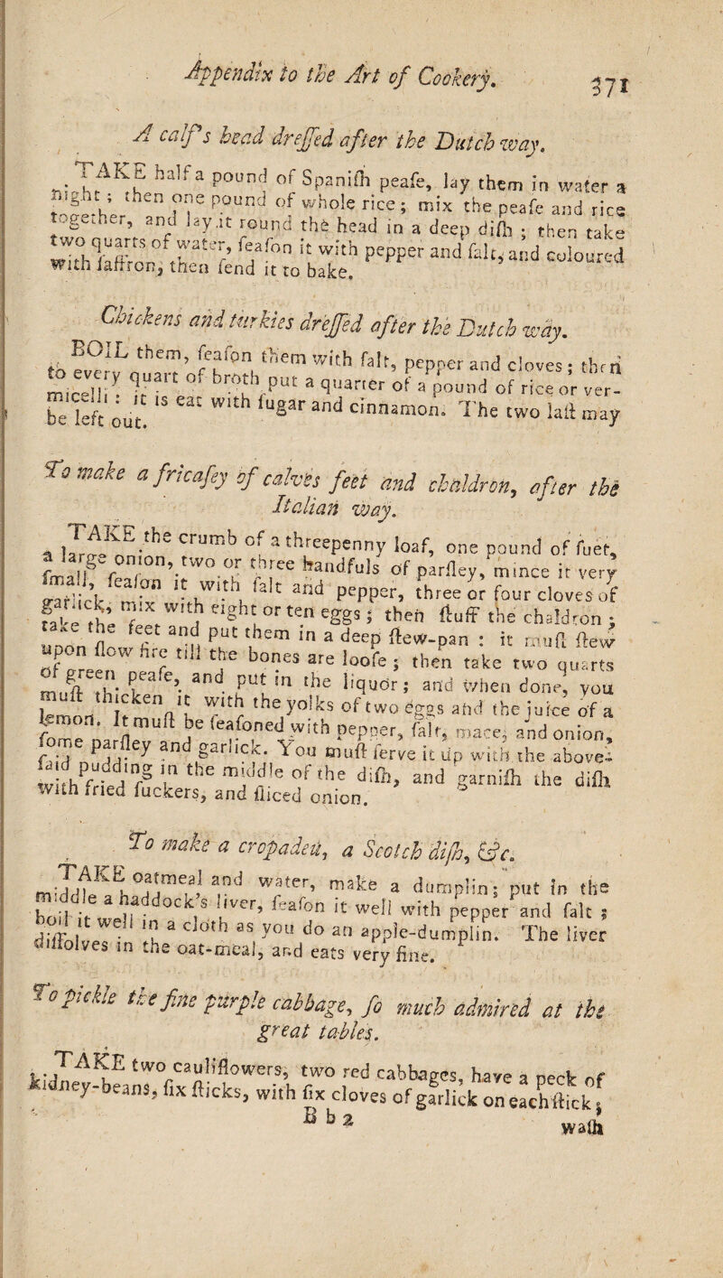 37* A calf,$ bead dreffed after the Butch way. ~J-rAKT ha,fa poun<? of Spanifli peafe, lay them in water * ^Lh’er n ne P0Und °f who!e rice; mix the peafe and rice together, and lay.it round tht head in a deep difh ; then take ‘T-0 'lA pepp6r and faIt»a,!d coloured witn Jarir on, then lend it to bake. Chickens and turkies drejfed after the Butch way. to ever^n^T’ 5?°n!t!iCrn WItb PePPer and cloves; thni Ocelli *• It*1 ° r°u VPU£ a Qj?iarter oi 3 pound of rice or ver- be kit out. 15 e2C Wlth and dnnam0I1‘ The two lail may Bo make a frkafey of calves feet and chaldron, after the Italian way. n CrUrn^ ofathreepenny loaf, one pound of fuet9 n 0n\tW°.f ^h[ee handfuls of parfiey,mince it very raf’ick mix* lt flth, lalt and PePPer> three or four cloves of Ue te (Z W!t,heigh^orte«^gS$ then fluff the chaldron ; unon fin k ar-n ^ ^ em In a ^eeP : it roiufl; flew JcrrJn hrr t!li f b0I?eS are loofe 5 then take two quarts n A tL- ?ea‘e5. a^. f n m liquor; and when done, you Cmon IfmlVh Tc th70iks °f two eggs and the juice of a fome DaSri1 h' ,”fo,nel!Vlth PePRef> Wcej and onion, fu'd ^dd* ^ D §ariiCiC‘ ^0U muff ferve it dp with the above- S&-them:(!d,eonhe §a™^ ^ difli tvuh iried fuckers, and ihced onion. make a cropadeu, a Scotch di/h, £?V. mid^Eh'°dime|a/ ard w;UerVmake a dump!in; put in the boil if- -if* °C ,S i,vcr’ ^ea^on well with pepper and fak ? diffoivpT 'Ik a C 0th 3S, you do an aPP^-dumplin, The liver wiiiolves m the oat-meal, and eats very fine. *Co pickle t.ae fine purple cabbage, fo much admired at the great *~}7 ■} 1 . two caub*flowers, two red cabbages have a rwlr 1 ileJ- eans.j fix flicks, with fix cloves of garlick on eachffick | Bb2 wam 4
