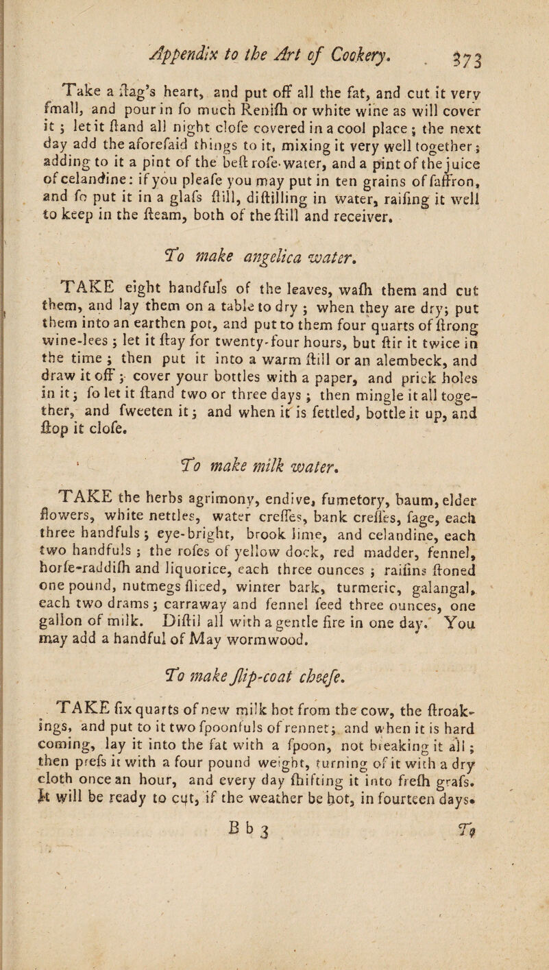 Take a flag’s heart, and put off all the fat, and cut it very fmall, and pour in fo much Renlfti or white wine as will cover it ; let it Hand all night clofe covered in a cool place ; the next day add the aforefaid things to it, mixing it very well together; adding to it a pint of the beft rofe> water, and a pint of the juice ot celandine: if you pleafe you may put in ten grains of faffron, and fo put it in a glafs Hill, di(tilling in water, raifing it well to keep in the Hearn, both of the Hill and receiver. To make angelica water, FAKE eight handfuls of the leaves, wafh them and cut them, and lay them on a table to dry ; when they are dry; put them into an earthen pot, and put to them four quarts of Hrong wine-lees ; let it Hay for twenty Your hours, but ftir it twice in the time ; then put it into a warm Hill or an alembeck, and draw it off ; cover your bottles with a paper, and prick holes in it $ fo let it Hand two or three days ; then mingle it all toge¬ ther, and fweeten it ; and when itf is fettled, bottle it up, and Hop it clofee ‘ To make milk water• TAKE the herbs agrimony, endive, fumetory, baum, elder flowers, white nettles, water creffes, bank creffes, fage, each three handfuls j eye-bright, brook lime, and celandine, each two handfuls ; the rofes of yellow dock, red madder, fennel, horfe-raddilh and liquorice, each three ounces j raifins Honed one pound, nutmegs fliced, winter bark, turmeric, galangal,. each two drams 3 carraway and fennel feed three ounces, one gallon of milk. Diflil all with a gentle fire in one day. You may add a handful of May wormwood. To make flip-coat cheefe. TAKE fix quarts of new milk hot from the cow, the ftroak- ings, and put to it two fpoonfuls of rennet; and when it is hard coming, lay it into the fat with a fpoon, not breaking it all; then prefs it with a four pound weight, turning of it with a dry cloth once an hour, and every day fhifting it into fiefh grafs. ft will be ready to cqt, if the weather be hot, in fourteen days® B b 3 T9