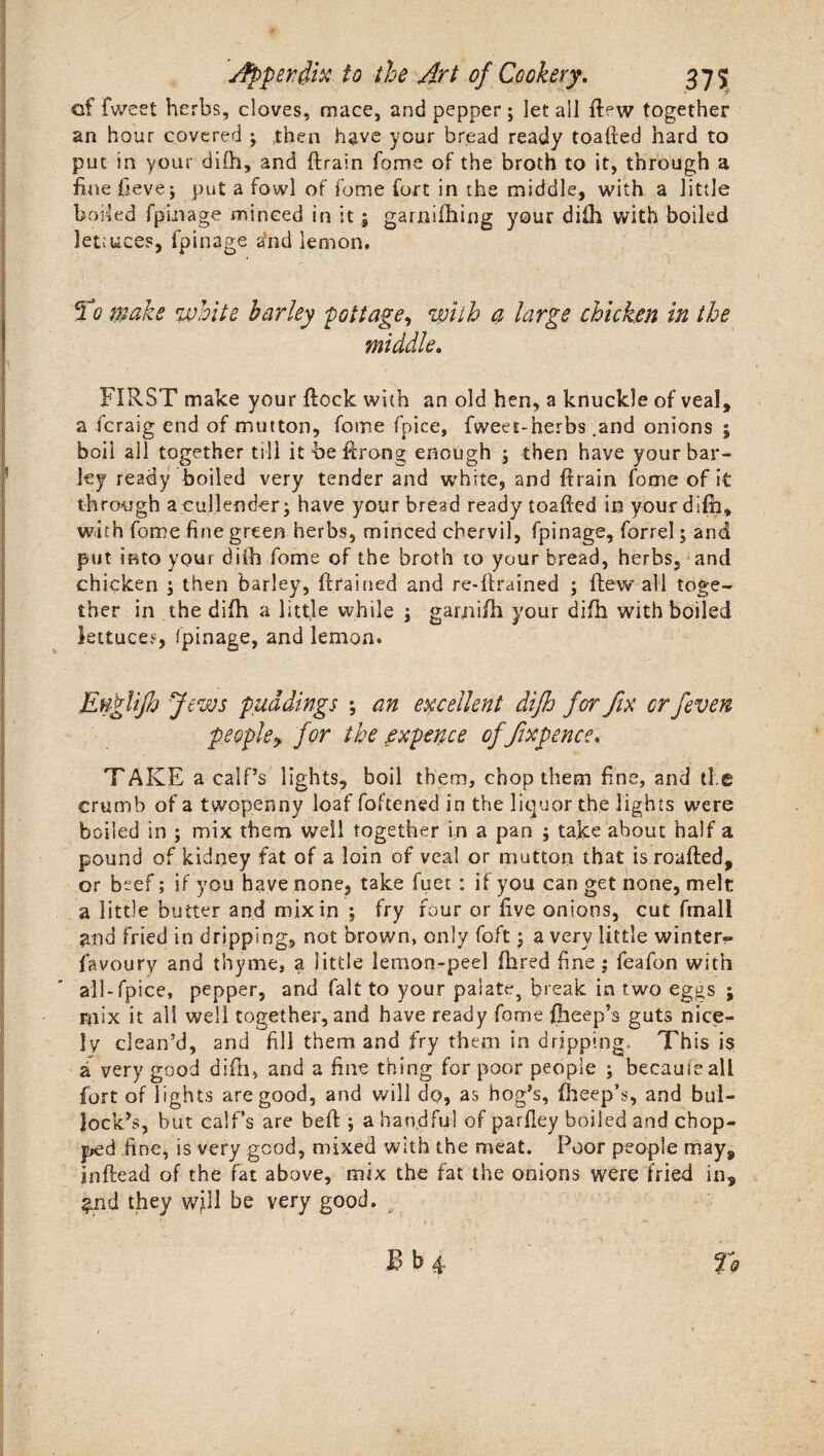of fweet herbs, cloves, mace, and pepper; let all il?w together an hour covered ; then have your bread ready toadied hard to put in your di(h, and {drain fome of the broth to it, through a hue fieve; put a fowl of fome fort in the middle, with a little boiled fpinage minced in it; garniihing your dilh with boiled lettuces, fpinage and lemon. To make white barley pottage^ with a large chicken in the middle. FIRST make your flock with an old hen, a knuckle of veal, a fcraig end of mutton, fome fpice, fweet-herbs .and onions ; boil all together till it be firong enough ; then have your bar¬ ky ready boiled very tender and white, and {drain fome of It through a cullender; have your bread ready toafted in your difh, with fome fine green herbs, minced chervil, fpinage, forrel; and put into your diih fome of the broth to your bread, herbs, and chicken ; then barley, {drained and re-firained ; {dewall toge¬ ther in the difh a little while ; garjiifh your difh with boiled lettuces, fpinage, and lemon. Eugiifi) Jews puddings ; an excellent difh for fix or fieven peopley for the expence of fixpence. TAKE a calf’s lights, boil them, chop them fine, and ti e crumb of a twopenny loaf foftened in the liquor the lights were boiled in ; mix them well together in a pan ; take about half a pound of kidney fat of a loin of veal or mutton that is roalded, or beef; if you have none, take fuet : if you can get none, melt a little butter and mix in ; fry four or five onions, cut fmall and fried in dripping, not brown, only foft; a very little winter-- favoury and thyme, a little lemon-peel (bred fine ; feafon with all-fpice, pepper, and fait to your palate, break in two eggs ; mix it all well together, and have ready fome {beep’s guts nice¬ ly clean’d, and fill them and fry them in dripping.. This is a very good difh, and a fine thing for poor people ; because all fort of lights are good, and will do, as hog’s, (beep’s, and bul¬ lock’s, but calf’s are bell; a handful of parfiey boiled and chop¬ ped fine, is very good, mixed with the meat. Poor people may, infdead of the fat above, mix the fat the onions were fried in, $nd they will be very good. ;