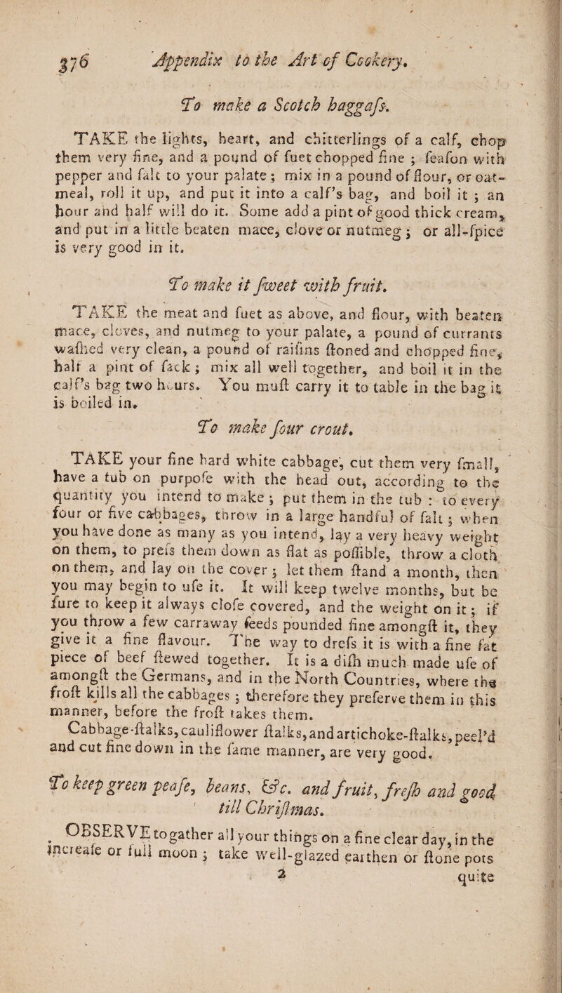 To make a Scotch haggafs-. TAKE the lights, heart, and chitterlings of a calf, chop them very fine, and g pound of fuet chopped fine ; feafon with pepper and fait to your palate; mix in a pound of flour, or oat¬ meal, roll it up, and put it into a calf’s bag, and boil it ; an hour and half will do it. Some add a pint of good thick cream* and put in a little beaten mace, clove or nutmeg \ or all-fpice is very good in it. To make it fweet with fruit. TAKE the meat and fuet as above, and flour, with beaten mace, cloves, and nutmeg to your palate, a pound of currants walked very clean, a pound of raifms Honed and chopped fine, half a pint of lack ; mix all well together, and boil it in the calf’s bag two hours. You mull carry it to table in the bag it is boiled in. To make four crout. TAKE your fine hard white cabbage, cut them very final!, have a tub on purpofe with the head out, according to the quantity you intend to make , put them in the tub : to every four or five cabbages, throw in a large handful of fait; when ^. d o n e as many as you intend, lay a very heavy weight on them, to prefs them down as flat as poflible, throw a cloth on them, and lay on the cover j let them Hand a month, then you may begin to ufe it. It will keep twelve months, but be fure to keep it always ciofe covered, and the weight on it; if yoti throw a few carraway feeds pounded fine amongH it, they give it a fine flavour. I he way to drefs it is with a fine fat piece of beef Hewed together. It is a difh much made ufe of amongH the v^ermans, and in the bforth Countries, where ihs froH kills all the cabbages ; therefore they preferve them in this manner, before the frofi takes them. Cabhage-fialks,cauliflower fialks,andartichoke-fialks,peel’d and cut fine down in the fame manner, are very good. To keep green peafe, leans, &amp;c. and fruity frejh and rood till Chrijlmas. . OBSERVE togather a!! your things on a fine clear day, in the jnaeale or lull moon ; take well-glazed eaithen or flone pots 2 quite