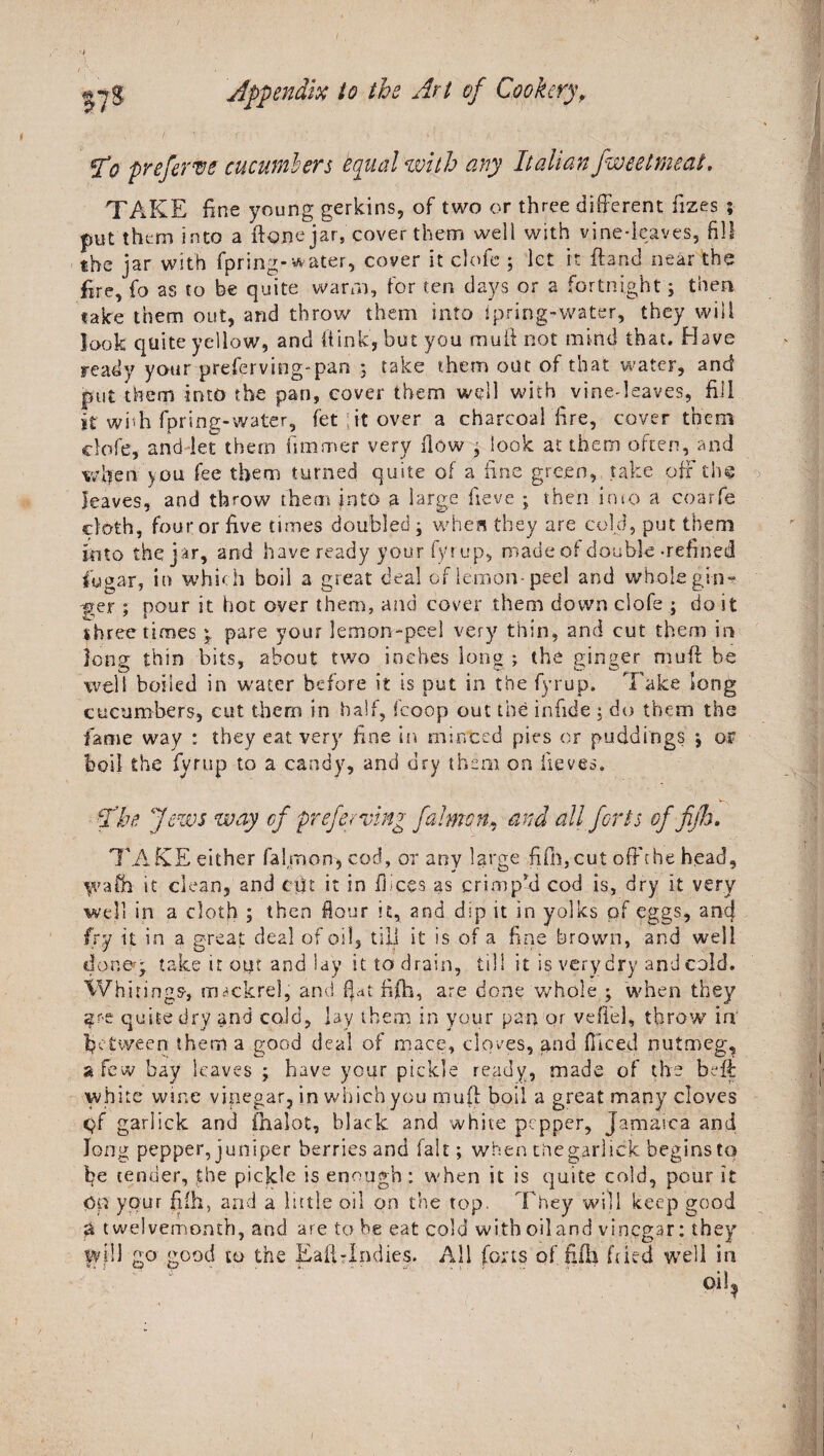 I'o preferve cucumbers equal with any Italian fweelmeat. TAKE fine young gerkins, of two or three different fizes ; pet them into a {tone jar, cover them well with vine-leaves, fill the jar with fpring-water, cover it clofe ; let it ffand near the fire, fo as to be quite warm, for ten days or 2 fortnight; then take them out, and throw them into fpring-water, they will look quite yellow, and (link, but you mull not mind that. Have ready your preferving-pan ; take them out of that water, and put them into the pan, cover them well with vine-leaves, fill it wbh fpring-water, let ;it over a charcoal fire, cover them clofe, and let them fimmer very How ; look at them often, and when you fee them turned quite of a fine green, take off the leaves, and throw them into a large fieve ; then into a coarfe cloth, four or five times doubled; when they are cold, put them into the jar, and have ready your fyr up, made of double -refined lugar, in which boil a great deal of lemon-peel and whole gin¬ ger ; pour it hot over them, and cover them down clofe ; do it three times \ pare your lemon-peel very thin, and cut them in long thin bits, about two inches long ; the ginger mull be well boiled in water before it is put in the fyrup, Take long cucumbers, cut them in half, fcoop out the infide ; do them the fame way : they eat very fine In minted pies or puddings ; or boil the fyrup to a candy, and dry them on iieves, tCbe Jews way of preferring falmon^ and all forts of fib, TAKE either falmon* cod, or any large fifh,cut off the head, yvafh it clean, and cfit it in dices as crimp'd cod is, dry it very well in a cloth ; then Hour it, and dip it in yolks of eggs, ancj fry u in a great deal of oil, till it is of a fine brown, and well doner; take it out and lay it to drain, till it is very dry and cold. Whitings, tiwckrel, and fiat fifh, are done whole ; when they qu-e quite dry and cold, jay them in your pan or vefi'el, throw5, in' fietween them a good deal of mace, cloves, and diced nutmeg, a few bay leaves ; have your pickle ready, made of the be if white wine vinegar, in which you muff boil a great many cloves qf garlick and finalot, black and white pepper, Jamaica and long pepper, juniper berries and fait; when thegarlick beginsto fie tender, the pickle is enough: when it is quite cold, pour it Op your fifh, and a little oil on the top- 'They will keep good a twelvemonth, and are to be eat cold with oiland vinegar: they iyilJ go good to the Eaflrlndies. All forts of.fifh fried well in