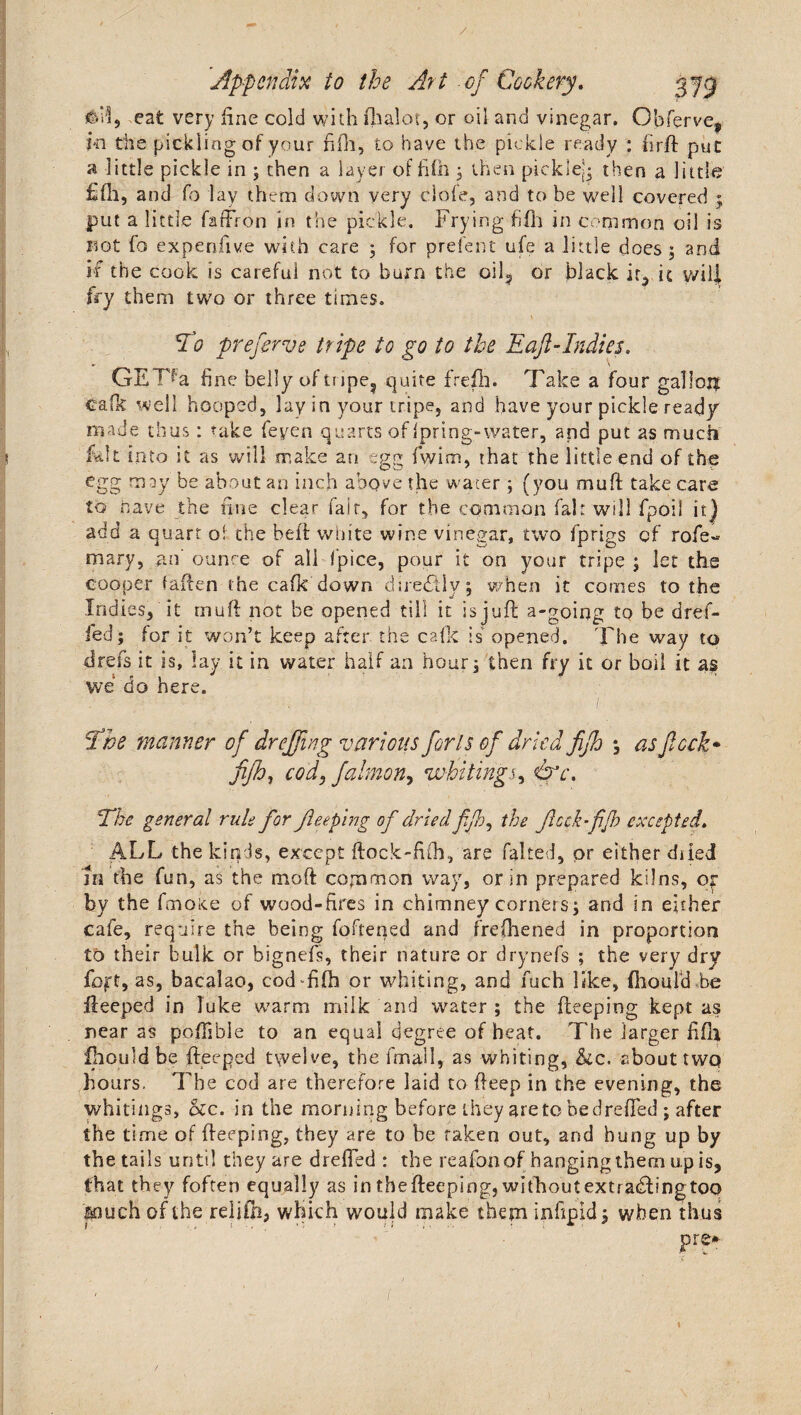 J&amp;M, eat very line cold with fhalot, or oil and vinegar. Obferve^ Hi the pickling of your fifh, to have the pickle ready : firft put a little pickle in ; then a layer of fifh 3 then pickle-* then a little fifh, and fo lay them down very clofe, and to be well covered ; put a little hadron in the pickle. Frying fifh in common oil is not fo expenfive with care ; for prefent ufe a little does ; and if the cook is careful not to burn the oil? or black it., it will fry them two or three times. To preferve tripe to go to the Eaft-Indies. GETfa fine belly of tnpe? quite frefh. Take a four gallop cafft well hooped, lay in your tripe, and have your pickle ready made thus: take feyen quarts of ipring-water, and put as much E.11 into it as will make an egg fwim, that the little end of the egg may be about an inch above the water ; (you muft take care to have the fine clear fait, for the common fair will fpoii it) add a quart of the bed white wine vinegar, two fprigs of rofe« mary, an’ounce of all fpice, pour it on your tripe ; let the cooper faften the cafk down diredtiy; when it comes to the Indies, it muft not be opened till it is juft a-going to be dref- led; for it won’t keep after the calk is opened. The way to dress it is, lay it in water half an hour; then fry it or boil it as we do here. The manner of dr effing various forts of dried fifh *, asftcck- fifh, cod, falmon, whitingj, O’c. The general rule for Jieeping of dried fifh, the ficckfijh excepted. ALL the kinds, except ftock-fifh, are falted, or either diied in the fun, as the moft common way, or in prepared kilns, Of by the fmoice of wood-fires in chimney corners; and in either cafe, require the being foftened and frefhened in proportion to their bulk or bignefs, their nature or drynefs ; the very dry fojrt, as, bacalao, cod fifh or whiting, and fuch like, (houfd be fteeped in Tuke warm milk and water ; the fteeping kept as near as poftible to an equal degree of heat. The larger fifh Ihouldbe fteeped twelve, the frnall, as whiting, &amp;c. about twq hours. The cod are therefore laid to fteep in the evening, the whitings, he. in the morning before they areto bedrefted ; after the time of fteeping, they are to be taken out, and hung up by the tails until they are drefted : the reafonof hanging them up is, that they foften equally as in tbefteeping, wlfhoutextradlingtOQ &amp;nuch of the relifh, which would make them infipid; when thus pre-