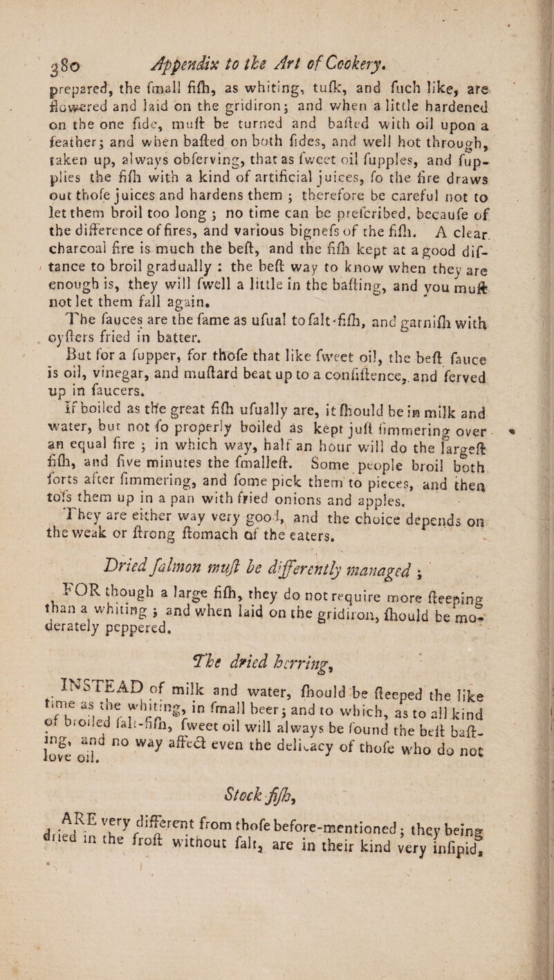 prepared, the final] fi£h, as whiting, tufk, and fuch like, are flowered and hid on the gridiron; and when a little hardened on the one fide, mutt be turned and bailed with oil upon a feather; and when balled on both Tides, and well hot through, taken up, always obferving, that as Tweet oil fupples, and Tup- plies the fifli with a kind of artificial j uices, fo the fire draws out thole juices and hardens them ; therefore be careful not to let them broil too long ; no time can be prefcribed, becaufe of the difference of fires, and various bignefsof the fifli. A clear charcoal fire is much the bell, and the fifli kept at a good dif- tance to broil gradually : the bell way to know when they are enough is, they will fwell a little in the balling, and vou rnuft not let them fall again. The fauces are the Tame as ufual tofaJtTfh, and garnifti with oyllers fried in batter. But for a fupper, for thofe that like Tweet oil, the bell fauce is oil, vinegar, and mallard beat up to a confidence,. and Terved up in faucers* If boiled as the great fife ufually are, itIKould be im milk and water, but not To properly boiled as kept juft fimmering over an equal fire ; in which way, half an hour will do the fargeft fiOi, and five minutes the Tmalldl. Some people broil both forts after Iimmering, and Tome pick them to pieces, and then tols them up in a pan with fried onions and apples. They are either way very good, and the choice depends on the weak or ftrong ftomach of the eaters. Dried fahnon muft be differently managed ; FOR though a large fift, they do not require more fteepino than a whiting ; and when laid on the gridiron, fliould be mo. derately peppered. The dried herrings INSTEAD of milk and water, fnould be deeped the like aS! lTf in rma]1 beer> and to which> 3S to all kind ? blGi cd lali-fim, Tweet oil will always be found the bell baft. W oi\° n° Way even the delLacy of th°re who do nos Stock fijhy j ver7 different from thofe before-mentioned; they bein^ dued ln the without fait, are in their kind very Lfipfl