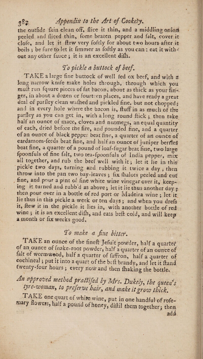 the outfide fi<in dean off, flice it thin, and a middling on foil peeled and llieed thin, fome beaten pepper and fait, cover it clofe, and let it (lew very foftly for about two hours after it boils ; be fure to let it firamer as foftly as you can: eat it with¬ out any other fauce ; it is an excellent difil. To pickle a buttock of beef. TAKE a large fine buttock of well fed ox beef, and with t long narrow knife make holes through, through which you mud run fquare pieces of fat bacon, about as thick as your fin¬ ger, in about a dozen or fourteen places, and have ready a great deal of parfley dean wafiled and pickled fine, but not chopped $ and in every hole where the bacon is, fluff in as much of the parfley as you can get in, with along round flick,;, then take half an ounce of mace, cloves and nutmegs, an equal quantity of each, dried before the fire, and pounded fine, and a quarter of an ounce of black pepper beat fine, a quarter of an ounce of cardamom-feeds beat fine, and half an ounce of juniper ben*!e§ beat fine, a quarter of a pound of loaf-fugar beat fine, two large fpoonfuls of fine fait, two tea-fpoonfills of India pepper, mix all together, and rub the beef well with it; let it lie in this pickle two days, turning and rubbing it twice a day , then throw into the pan two bay-leaves ; iix ihalots peeled and cut fine, and pour a pint of fine white wine vinegar over it, keep¬ ing it turned and ruhb d as above; let it lie thus another day * then pour over in a bottle of red port or Madeira wine ; let it lie thus in this pickle a week or ten days ; and when you drefs it, flew it in the pickle it lies in, with another bottle of red wine ; it is an excellent difh, and eats heft cold, and will keep a month or fix weeks good. To make a fine hitter. TAKE an ounce of the fineff Jefuit powder, half a quarter of an ounce of (bake-root powder* half a quarter of an ounce of lalt of wormwood, half a quarter of faffron, half a quarter of cochineal; put it into a quart of the heri brandy, and let it ffand twenty-four hours; every how and then fhaking the bottle. An appraised method pumfed by Mrs. Dukely, the queen' tyre-woman, to preferve hair, and make it grow thick. maXAflmv«n<Lqrfart 0fwT,wine> Put in one handful of rofe mary fioweis.half a pound of honey, diftil them together} the;