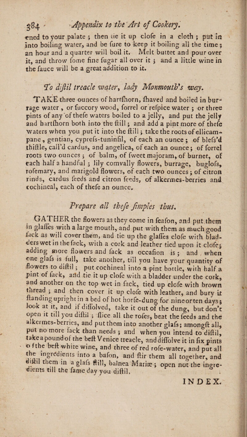 ened to your palate ; then tie it up clofe in a cloth ; put lit into boiling water, and be fure to keep it boiling all the time; an hour and a quarter will boil it. Melt buttet and pour over it, and throw fome fine fugar all over it | and a little wine in thefauce will be a great addition to it. To diftil treacle water, lady Monmouth's way. i TAKE three ounces ofhartfhorn, fhaved and boiled in bur^ rage water , or fuccory wood, forrel or refpice water ; or three pints of any of thefe waters boded to a jelly, and put the jelly and hartftiorn both into the (till; and add a pint more of thefe waters when you put it into the ftill; take the roots of ellicam- pane., gentian, cyprefs-tuninfil, of each an ounce ; of blefsM thiftle, call’d cardus, and angelica, of each an ounce; of forrel roots two ounces; of balm, of fweet majoram, of burnef, of each half a handful ; lily comvally flowers, burrage, buglofs, rofemary, and marigold flowers, of each two ounces; of citron rinds, cardus feeds and citron feeds, of alkermes-berries and cochineal, each of thefe an ounce. Prepare all thefe ftmples thus. GATHER the flowers as they come in feafon, and put.them m glafles with a large mouth, and put with them as much good fade as will cover them, and tie up the glafles clofe with blad¬ ders wet in the fack, with a cork and leather tied upon it clofe; adding more flowers and fack as occaflon is; and when one glafs is full, take another, till you have your quantity of flowers to diftil; put cochineal into a pint bottle, with half a pint of lack, and tie it up clofe with a bladder under the cork, and another on the top wet in fack, tied up clofe with brown tnread ; and then cover it up dole with leather, and bury it ftanding upright in a bed of hot horfe-dung for nineorten days; look at it, and if diflblved, take it out of the dung, but don’t Ofxn it till you diftil ; flice all the rofes, beat the feeds and the alkermes-benies, and put them into another glafs; amongftal), put no more fack than needs ; and when you intend to diftil, take a pound or the beft Venice treacle, anddiflbive it in fixjfints o f the beft white wine, and three of red rofe-water, and put all th^ingrddiems into a bafon, and ftir them all together, and I t them in a glafs ftill, balnea Mariae; open not the tnere- diems till the fame day you diftil, . INDEX.