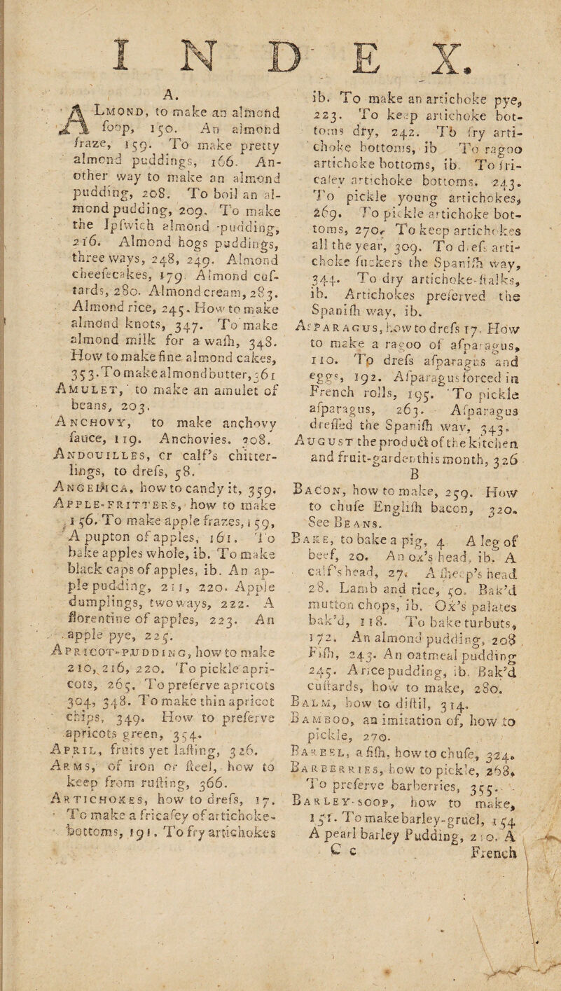 A. ALmond, to make an almond foop, 150. An almond /raze, 159. To make pretty almond puddings, 166. An¬ other way to make an almond pudding, 208, To boil an al¬ mond pudding, 209. To make the Jpfwicfa almond -pudding, 216. Almond hogs puddings, three ways, 248, 249. Almond cheefeca'kes, 179 Almond cuf- tards, 280. Almond cream, 283. Almond rice, 245. How to make almdnd knots, 347. To'make almond milk for a walk, 348. How toxnake fine almond cakes, 3 5 3. To make almond butter, 361 Amulet,' to make an amulet of beans, 203. Anchovy, to make anchovy faoce, 119, Anchovies. 208. Andouilles, cr calPs chitter¬ lings, to drefs, 58. Angelica, how to candy it, 339, Apple-fritters, how to make ; 1 36. To make apple frazes, i 39, A pupton of apples, 161. To bake apples whole, ib. To make black caps of apples, ib. An ap¬ ple pudding, 21 f, 220. Apple dumplings, two ways, 222. A fiorentine of apples, 223. An . apple pye, 223. Apricot-pudding, howto make 210,7216, 220. To pickle apri¬ cots, 263, To preferve apricots 304, 348. To make thin apricot chips, 349. How to preferve apricots green, 394- April, fruits yet lafting, 3 26. Arms, of iron or fteel, how to keep from ruling, 266. Artichokes, how to drefs, 17. • T o make a fricafey of artichoke- bottoms, 19«. To fry artichokes ib. To make an artichoke pye? 223. To keep artichoke bot¬ toms dry, 242. T6 fry arti¬ choke bottoms, ib To ragoo artichoke bottoms, ib. To fri¬ es k'.v artichoke bottoms. 243. To pickle young artichokes* 269. Jo pickle artichoke bot¬ toms, 270r To keep artichokes all the year, 309, To clef arti¬ choke fuckers the Spanifh Way, 344. To dry artichoke-balks, ib. Artichokes preferred the Spanifh way, ib. Asparagus, howto drefs 17. How to make a ragoo of afinar aous. 1 to. To drefs a/parados and egg?j 192. Afparagus forced in French rolls, 195. ‘ To pickle afparagus, 263. Afparagus d re fled the Spanifh wav, 343. A V g u s t the prod ut\ of th e kitchen. and fruit-gardenthisij»onth, 326 B Bacon, how to make* 239. How to chufe Englifh bacon, 3 20- See Beans. B a k e, to bake a pig, 4 A leg of beef, 20. An oxV head, ib, A ■ calf's head, 27. A The;, p’s head 28. Lamb and rice, 30.. Bak'd mutton chops, ib. Ox’s palates bak'd, 118. To bake turbuts, 172. An almond pudding, 208 Frfh, 243. An oatmeal pudding 243. A rice pudding, ib. Bak'd cuftards, how to make, 280. B a LM, how to diftil, 314- BAMBOO, an imitation of, how ,to pickle, 270. B a reel, a £(h, h ow to ch ufe, 3 240 Barberries, how to pickle, 268* To preferve barberries, 335.- ■ Barley-scop, how to make, 141. To makebarley-gruel, 1 34 A pearl barley Pudding, 2 • o,~A £ c French