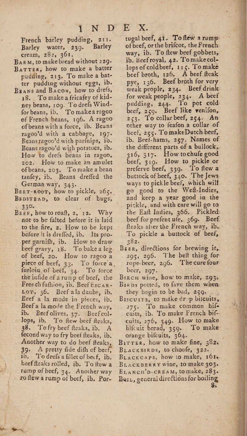 French barley pudding, 211. Barley water, 239. Barley cream, 282, 361. Bar m, to make bread without 229. Batter, how to make a batter pudding, 213. To make a bat¬ ter pudding without eggs, ib. Beans and Bacon, how to drefs, 18. To make a fricafey of kid¬ ney beans, 109. To drefs Wind- for beans, ib. To make a ragco of French beans, 196. A ragoo of beans with a force, ib. Beans ragoo’d with a cabbage, 197. Beans ragoo’d with parfhips, ib. Beans ragoo’d with potatoes, ib. How to drefs beans in ragoo, 202. How to make an amulet ofbeans, 203. To make a bean tanfey, ib. Beans dreffed the German way, 343. Beet-root, how to pickle, 265. Bedstead, to dear of bugs, 33°* Beef, how to road, 2, 12. Why not to be falted before it is laid to the fire, 2. How to be kept before it is dreffed, ib. Its pro¬ per garnilh, ib. How to draw beef gravy, 18. To bake a leg of beef, 20. How to ragoo a piece of beef, 33. To force a furloia, of beef, 34. To force the infide of a rump of beef, the French fafhion, ib. Beef Esc a pi¬ lot', 36. Beef a la daube, ib. Beef a la mode in pieces, ib. Beef a la mode the French way, ib® Beef olives, 37. Beef col- lops, ib, To ftew beef fteaks, 38. To fry beef fteaks, ib. A fecond way to fry beef fteaks, ib. Another way to do beef fteaks, 39* A pretty fide difh of beef, ib. To drefs a fillet of beef, ib. beef fteaks rolled, ib. To ftew a rump of beef, 34. Anotherway ro ftew a rump of beef, ib. Por- tugal beef, 41. To ftew a rump of beef, or the brifcot, the French way, ib. To ftew beef gobbets, ib. Beef royal, 42. To make col* lops of coldbeef, n^. To make beef broth, 126. A beef fteak pye, 136. Beef broth for very weak people, 234. Beef drink for weak people, 234. A beef pudding, 244. To pot cold beef,, 239. Beef like renifon, 233. To collar beef, 254. An other way to feafon a collar of beef, 255. TomakeDutchbeef, ib. Beef-hams, 25.7. Names of the different parts of a bullock,, 316, 317. How tochufe good beef, 319. How to pickle or preferve beef, 339. To flew a buttock of beef, 340. The Jews ways to pickle beef, which will go good to the Weft-Indies, and keep a year good in the pickle, and with care will go to the Eaft Indies, 366. Pickledi beef for prefent ufe,. 369. Beef, fteaks after the French way, ib. To pickle a buttock of beef, 3.82. Beer, directions for brewing It,. 293, 296. The belt thing for rope-beer, 2,96. The cure four beer, 297. Birch wine, how to make, 293-. Birds potted, to fave them when they begin to be bad, 239. Biscuits, to make dr-'p biicuits,, 275. To make common bif- cuits, ib. To make French bif- cuits, 276, 349. How to make bifcuit bread, 359® To make orange bifcuits, 364. Bitter, how to make fine, 382. Blackbirds, to choofe, 322. Blackcaps, how to make, 161*. Blackber ry wine, to make 303. Blanch’d-cream, tomake, 283. Boil, general directions for boiling