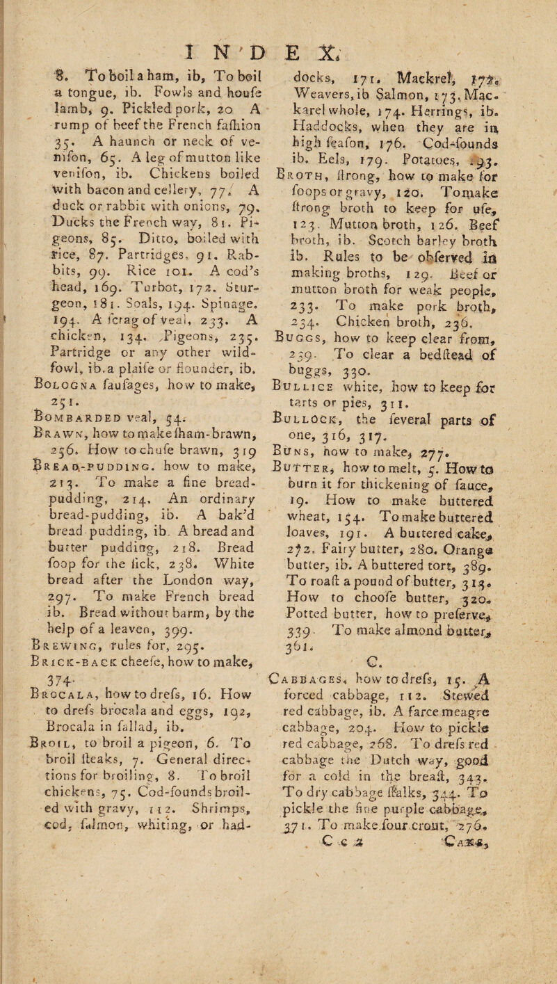 B. To boil a ham, ib, To boil a tongue, ib. Fowls and houfs lamb, 9. Pickled pork, 20 A rump of beef the French fafhion 35. A haunch or neck of ve- mfon, 65. A leg of mutton like venifon, ib. Chickens boiled with bacon and cellery, 77; A duck or rabbit with onions, 79, Ducks the French way, 8i. Pi¬ geons, 85. Ditto, boiled with rice, 87. Partridges, 91. Rab¬ bits, 99. Rice 101. A cod’s head, 169. Turbot, 172. Stur¬ geon, 18 1. Soals, 194. Spinage. I94. A fcrag of teal, 233. A chicken, 134, /Pigeons* 235. Partridge or any other wild- fowl, ib.a plaife or flounder, ib. Bologna faufages, how to make* Brawn, how tomakefham-brawn, 236, How to chufe brawn, 319 Brea D.-PUDD1NG. how to make, 2? 3. To make a fine bread- pudding, 214. An ordinary bread-pudding, ib. A bak’d bread pudding, ib. A bread and butter pudding, 218. Bread foop for the lick, 238. White bread after the London way, 297. To make French bread ib. Bread without barm, by the help of a leaven, 3Q9. Brewing, rules for, 295. Brick-back cheefc, how to make, 374* Broca la, how to drefs, 16. How to drefs brocala and ep-os, 102, . O O ' ./ * Brocala in fal!ad5 ib. Broil, to broil a pigeon, 6. To broil (leaks, 7. General direc¬ tions for broiling, 8. To broil chickens, 75. Cod-foundsbroil¬ ed with gravy, 112. Shrimps, cod. falmon, whiting, or had¬ docks, 171. Maekrei, 17^ Weavers,ib Salmon, 173. Mac- karel whole, 174. Herrings, ib« Haddocks, when they are in, high feafon, 176. Cod-founds ib. Eels, 179. Potatoes, *93. Broth, llrong, how to make for foops or gravy, 120. Tomake ftrong broth to keep for ufe, 123. Mutton broth, 126. Beef broth, ib. Scotch barley broth, ib. Rules to be obferved M making broths, 129, Beef or mutton brGth for weak people* 233. To make pork broth, 234. Chicken broth, 236. Buggs, how to keep dear from, 239. To clear a bedflead of buggs, 33°. Bulljce white, how to keep for tarts or pies, 311. Bullock, the feveral parts of one, 316, 317. Buns, how to make* 277* Butter* how to melt, HowtO burn it for thickening of fauce* 19. How to make buttered wheat, 154. To make buttered loaves, 191. A buttered cake* 2jz, Fairy butter, 280. Orangs butter, ib. A buttered tort, 389* To road a pound of butter, 313., How to choofe butter, 320* Potted butter, how to preferv% 339 ■ To make almond butter* 361. C Cabbages, howtoclrefs* 15. A forced cabbage, 112. Stewed red cabbage, ib, A farce meagre cabbage, 204. How to pickle red cabbage, 268. To drefs red cabbage the Dutch way, good for a cold in the bread, 343. To dry cabbage Ifalks, 344. To pickle the fine purple cabbage. 571. To make.four.crout, 276 C € A ’Ca.3£# 3
