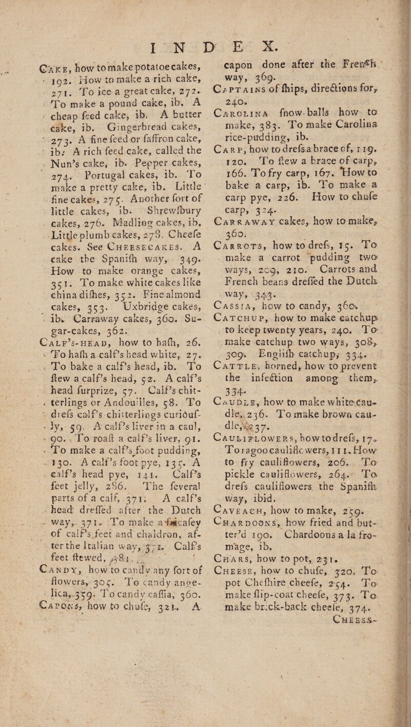Gxke, hovv to make potatoe cakes, ■ 102. rfow to make a rich cake, 271. To ice a great cake, 272. To m ake a pound cake, ib, A cheap feed cake, ib. A butter cake, ib. Gingerbread cakes, ' 273. A fine feed or fafFron cake, ib; A rich feed cake, called the Nun’s cake, ib. Pepper cakes, 274. Portugal cakes, ib. To make a pretty cake, ib. Little fine cakes, 275, Another fort of little cakes, ib. Shrewfbury cakes, 276. Mad ling cakes, ib. Littjeplumb cakes, 278. Cheefe cakes. See Cheesecakes. A cake the Spanifh way, 349. How to make orange cakes, 351. To make white cakes like china difhes, 35 2. Fine almond cakes, 353. Uxbridge cakes, ib. Carravvay cakes, 360. Su¬ gar-cakes, 362. Calf’s-head, how to hafii, 26. * To hafh a calf’s head white, 27. To bake a calf’s head, ib. To flew a calf’s head, 52. A calf’s head furprize, 37. Calf’s chit- . terlrngs or Andouilles, 58, To dtefs calf’s chitterlings curibaf- * 3y, 59, A calf’s liver in a caul, ■ 90. To roaft a calf’s liver, 91. * To make a calfk/oot pudding, 130. A calf’s foot pye, 133. A calf’s head pye, 14.1. Calf’s feet jelly, 286. The feveral parts of a calf, 371. A calf’s head dreffed after the Dutch way,.. 371 »• To make a'ftgcafey of calf’s feet and chaldron, af¬ ter the Italian way, 37r, Calf’s feet dewed, ,481, 7 Candy, how to candy any fort of flowers, 303. To candy ange¬ lica, 339. To candy cafiia, 360. Capons-,- how to chafe, yzu A capon done after the French way, 369. Captains of fhips, dire&ions fory 240* Carolina fnow-balls how to make, 383. To make Carolina rice-pudding, ib. Carp, how tod refs a brace of, r 19. 120. To Few a brace of carp, 166. To fry carp, 167. Howto bake a carp, ib. To make a carp pye, 226. How to chafe carp, 324. Carr away cakes, how tamake* 360. Carrots, how to drefs, 55. To make a carrot pudding two ways, 209, 210. Carrots and French beans dreffed the Dutch way, 343. Cassia, how to candy, 360^ Catchup, how to make catchup to keep twenty years, 240. To make catchup two ways, 308^ 309-. Bngiifb catchup,' 334. Cattle, horned, how to prevent the infection among thenv 334- . Caudle, how to make white,Cau- dle, 236. To make brown cau- dkvfy 37. Cauliflowers, howtodrefs, 17* To ragoo cauliflowers, 111. How to fry cauliBowers, 206. To pickle cauliflowers, 264. To drefs cauliflowers the Spanifh way, ibid. Cave ach, how to make, 259. Chardoons, how fried and but¬ ter’d 190. Chardoons a la To¬ rn age, ib. Chars, how to pot, 231. Cheese, how to ebufe, 320, To pot Cnefhire cheefe, 234. To make flip-coat cheefe, 373. To make br.;ck-hack cheefe, 374, Che e-rs..-
