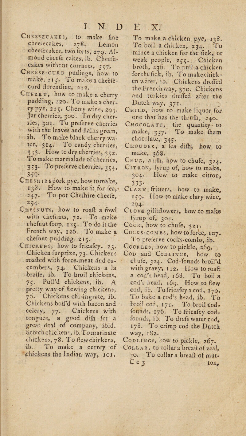 Cheesecakes, to make fine Chee/ecakes, 278. Lemon cheesecakes, two forts, 279, Al¬ mond cheefe cakes, ib. Cheefe- cakes without currants, 3-7. Cheese-curd pudings, how to make, 21 3. To make a cheefe- curd florenaine, 222. Cher sly, ho&amp; to make a cherry pudding, 220. To make a cher¬ ry pye, 223% Cherry wine, 293, Jar cherries, 300. To dry cher¬ ries, 301. To preserve cherries with the leaves and flalks green, ib. To make black cherry wa¬ ter, 314. To candy cherries, 333, How to dry cherries, 332. To make marmalade of cherries, 333. Toprefervecherries, 354, , 359- Ch e s h 1 r Epork pye, how to make, 138. How to make it for lea, 247. To pot Chefhire cheefe, . 234* Ch Ed nuts, how to road a fowl with chefnuts, 72. To make chefnutfoop, 123. To do it the French way, 126. To make a chefnut pudding, 213. •Chickens, how to fricafey, 23. Chicken furprize, 73. Chickens roafted with force-meat a'nd cu¬ cumbers, 74. Chickens a la braife, ib. To broil chickens, 73, Pull’d chickens, ib. A pretty way of hewing chickens, 76. Chickens chiringrate, ib. Chickens boil’d with bacon and celery, 77. Chickens with . tongues, a good difh. fcr a great deal of company, ibid, bcotch chickens, ib.To marinate chickens, 78. To hew chickens, ib. To make a currey of chickens the Indian way, 101. To make a chicken pye, 138. To boil a chicken, 234. To mince a chicken for the lick, or weak people, 253, Chicken broth, 236 To pull a chicken forthefick, ib. To makechick- cn water, ib. Chickens drefled the French way, 370. Chickens and turkies dreifed after the Dutch way, 371, Child, how to make liquor for one that has the thrufti, 240. Chocolate, the quantity to make, 337. To make fhani chocolate, 343. Chouder, a iea difh, how to make, 368. Chub, a hfh, how to chufe, 324, Citron, fyrup of, how to make, 304. How to make citron, 333* Clary fritters, how to make, 159. How to make clary wine, 294. Clove gilliflowers, how to make fyrup of, 304. Cock, how to chufe, 321. Cocks-combs, how to forte, 107* To preferve cocks-combs, ib. Cockles, how to pickle, 269. Cod and Codlings, how to chufe, 324. Cod-founds broil’d, with gravy*, 112. How to road a cod’s head, 168. To boil a cod’s head, 169. How to flew cod, ib. To fricafey a cod, 170. To bake a cod’s head, ib. To broil cod, 171. To broil cod- fbunds, 176. To fricafey cod- founds, ib. To drefs water cod., 178. To crimp cod the Dutch way, 182. Codlings, how to pickle, 267. Collar, to collar a bread of veal, 30. To collar a bread of mut- C c 3 ton*