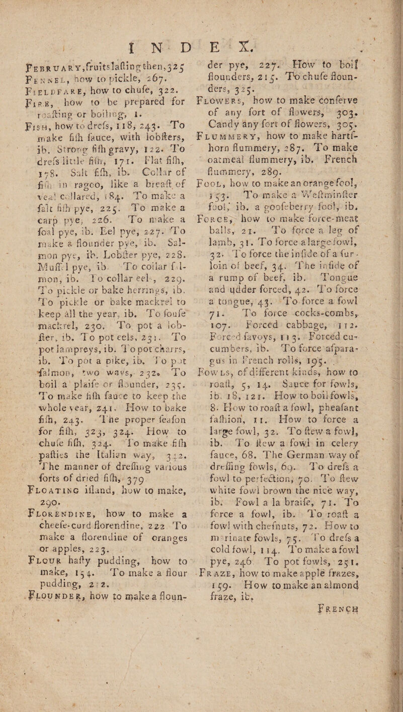 F E b r u a iTy, fr ui ts lafti n g then»3 2 5 Fen sEL, how to pickle, 267. Fieldfare, how to chufe, 322. Fip.h, how to be prepared for r caking or boiling-, l. Fish, how r.o drefs, 11B, 243. To make hik fauce, with lobfters, ib. Strong fifh gravy, 122. To drefs little fifh, 171. Flat fifh, 178. Salt fifh, ib. Collar of fib. in ragoo, like a breaftof Veal c Hared, 184, To mate a fait fifh pye, 225. To make a carp pye> 226. To make a foal pye, ib. Eel pye, 227. To make a flounder pye, ib. Sal¬ mon pye, ib. Looker pye, 228. Mufli-1 pye, ib To collar f l- rnon, ib. To collar eel , 229. To pickle or bake herrings, ib. To pickle or bake mackrel to keep all the year, ib. To foufe mackrei, 230. To, pot a lob- iler* ib. To pot eels, 235. To pot lampreys, ib. To pot chairs, ib. To pot a Dike, ib. To pot fa!man, two way's,- 232® To boil a plaife or flounder, 23?. To make fifh fauce to keep the whole \ear, 241. How to bake fifh, 243. T he proper feafon for fill, 323, 324. Flow to chufe fifh, 324. To make fifh paflies the Italian way, 342. The manner of drefhng various forts of dried fifh, 379 Floating ifland, how to make, 290. Florendine, how to make a cheete-curd florendine, 222 To make a florendine of oranges or apples, 223. . : b > . Flour hafly pudding, how to make, 1 3 4. 'To make a flour pudding, 2'2. Flounder, how to make a floun- der pye, 227. How to boll flounders, 215. To chufe floun¬ ders, 323. Flowers, how to make conferve of any fort of flowers, 303. Candy any fort of flowers, 303. Flummery, how to make hartfi- horn flummery, 287. To make oatmeal flummery, ib, French flummery, 289. Fool, how to make an orange fool, 133. To make a WeAminfter fool,’ ib. a goofeberry fool, ib. Force, how to make force-meat balls, 21. To force a leg of lamb, 31. To force alargefowl, 32. To force the inflde of a fur ■ loin of beef, 34. The in fide of a rump of beef, ib. Tongue and udder forced, 42. To force a tongue, 43. To force a fowl 71. To force cocks-combs,- 107, Forced cabbage, 112. Forced favoys, 113. Forced ca¬ cti rn bers, ib. To force afpara- gus in French rolls, 103. Fowls, of different kinds* how to roafl, 3, 14. Sauce for fowls, ib. 18, i2r. How to boil fowls, 8- Flow to roafl a fowl, pheafant fafliioh, 11. How to force a large fowl, 32. To flew a fowl, ib. To flew a fowl in celery fauce, 68. The German way of d re fling fowls, 69. To drefs a fowl to perfection, 70. To flew white fowl brown the nice way, ib. Fowl a la braifc, 71. To force a fowl, ib. To roafl a fowl with chefnuts, 72. Howto marinate fowls, -75. To drefs a cold fowl, 114, To make a fowl pye, 246 To pot fowls, 251, Fr aze, how to make apple frazes, 159. How to make an almond fraze, ib, French *