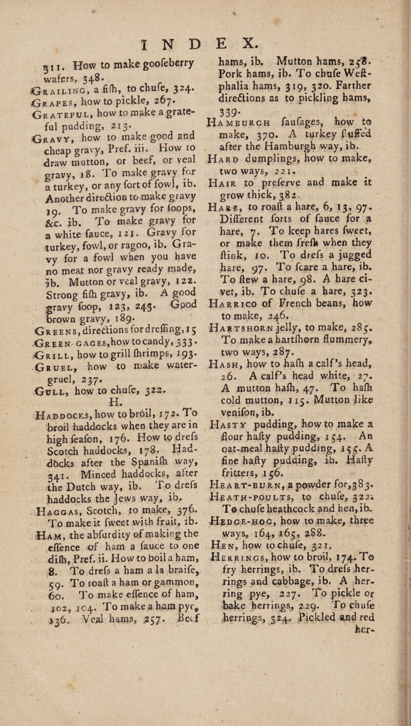 ^ 11. How to make goofeberry wafers, 348- Ctrailing, a fifli, to chule, 324. Grapes, bow to pickle, 267. Gr ateful, how to make a-grate¬ ful pudding, 213. Gravy, how to make good and cheap gravy, Pref. iii. How to draw mutton, or beef, or veal gravy, 18. To make gravy for a turkey, or any fort of fowl, ib. Another direaion to make gravy 19. To make gravy for loops, &c. ib, To make gravy for a white-fauce, 121. Gravy lor turkey, fowl, or ragoo, ib. G ra~ vy for a fowl when you have no meat nor gravy ready made, ib. Mutton or veal gravy, 122. Strong filh gravy, ib. A good gravy foop, 123, 243. Good brown gravy, 189* Greens, directions for dreffing, 15 Gr e en g ag Es,how to candy, 333. Grill, how to grilllhrimps, 193. Gruel, how to make water- gruel, 237. Gull, how to chufe, 322. H. Ha ddocics, how to broil, 172. To broil haddocks when they are in high feafon, 176. How to drefs Scotch haddocks, 178. Had¬ docks after the Spanifh way, 341. Minced haddocks, after the Dutch way, ib. To drefs haddocks the Jews way, ib. H ago as, Scotch, to make, 376. To makek fweet with fruit, ib. Ham, the abfurdity of making the dlence of ham a lauce to one difh, Pref. ii. How to boil a ham, 8. To drefs a ham a la braife, 59. To roaft a ham or gammon, 60. To make elfence of ham, 102, 104. To make a ham pyc* J36. Veal hams, 257. Beef hams, ib. Mutton hams, 23HG Pork hams, ib. To chafe Weft- phalia hams, 319, 320. Farther directions as to pickling hams* 339- Ha mburgh faufages, how to make, 370. A turkey fluffed after the Hamburgh way, ib. Hard dumplings, how to make, two ways, 221. Hair to preferve and make it grow thick, 382. Hare, to roaft a hare, 6, 13, 97. Different forts of fauce for a hare, 7. To keep hares fweet, or make them freffe when they ftink, 10. To drefs a jugged hare, 97. To fcare a hare, ib. To ftew a hare, 98. A hare ci¬ vet, ib. To chufe a hare, 323. Harrrco of French beans, how to make, 246. Hartshorn jelly, to make, 285’. To make ahartfhorn flummery., two ways, 287. Hash, how to hafh a calf's head, 26. A calf's head white, 27. A mutton halh, 47. To balk cold mutton, J15. Mutton like venifon, ib. Hasty pudding, howto make a flour hafty pudding, 134. An oat-meal hafty pudding, 153. A fine hafty pudding, ib. Hafty fritters, 136. Heart-burn, a powder for,383. Hjeath-poults, to chufe, 322. To chufe heathcock and hen,ib.„ Hedge-hoG, how to make, three ways, 164, 165, 288* Hen, how tochufe, 321. Herrings, how to broil, 174. T© fry herrings, ib,. To drefs her¬ rings and cabbage, ib. A her- ring pye, 227. To pickle or bake herrings, 229. Tochufe herrings, 324. Pickled and red her-