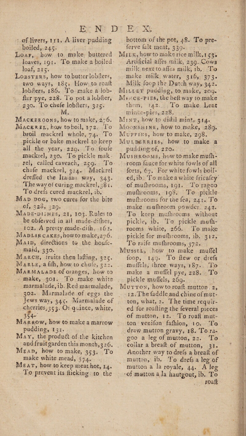 • cf4wers, in. A liver pudding boiled, 245. Loaf, bow to make buttered loaves, 191. To make a boiled loaf, 215; Lobsters, how to butter lobflers, two ways, 185, How to roaft lobfiers, 186. To make a lob- iler pye, 228. T'o pot alobfter, 230. To chufe lobflers, 325. M. Magkeroons, how to make, 276. Macrr el, ho.w to boil, 172. To broil mackrel whole, 74. To pickle or bake mackrel to keep all the year, 229. To foufe mackrel, 23o. To pickle mak rel, called caveach, 239. To chufe mackrel, 324. Mackrel dreffed the Italian way, 343. The way oi curing mackrel,38'1, To.drefs cured mackrel, ib. Mad dog, two cures for the bite of, 328, 329. Made-dishes, 21, 103. Rales to be obferved in ad made-difhes, iC2« A pretty made-difh, 162. Madl-in cakes,hovVto make,276* JVIaid, directions to the houfe- maid, 330. March, fruits then lading, 323. M arle, a fsfh, how to chufe, 322. Marmalade oforanges, how to make, 301. To make white marmalade,ib. Red marmalade, 302. Marmalade of eggs the Jews wav, 343. Marmalade of cherries^ 3. Tu^nce> white, 3$V Mar row, how to make a marrow pudding, 131. May, the produ<51 of the kitchen and fruit garden this months 26. Mead, how to make, 353, To make white mead, 37:4. Meat, how to keep meat hot, 1.4. To prevent its kicking- to the bottom of the pot, 48. To pre- ferve fait meat, 339. Milk, howto make rice milk,133. Artificial affes milk-, 239, Cows milk nexttoaiies milk, ib.. To make milk water, 316, 373. Milk foop the Dutch way, 342. Millet pudding, to make, 209. Mince-pies, the beltway to make them, 142. To make Lent mince-pies, 228. Mint, how to diftil mint, 314. Moonshine, how7 to make, 289. Muffins, how to make, 298. Mulberries, how .to make a pudding of, 220. Mushrooms, howtomakemufh- room fauce for white fowls of all forts, 67. For white fowls boil¬ ed, ib To make a white fricafey’ of mufhrooms, 191, To ragoo mufhrooms, 198. To pickle- mufhrooms for the fea, 241. To make mufnroom powder,' 242. To keep mufhrooms without pickle, ib. To pickle muih- roonis white, 266. To make pickle for mufhrooms, ib. 312. To raife muIhrooms, 372. Mussel, how to make model fbop, 149. To ftew or drefs muifels, three ways, 187. To make a mulTel pye, 228. To pickle mufiels, 269. Mutton, howtoroafi mutton, 2, 12, The faddle and chine of mut¬ ton, what, 2. The time requir¬ ed for reading the feveral pieces of mutton, 12. To roali mut¬ ton - venifon fafhiori, 10. To draw mutton gravy, 18. To ra¬ goo a leg of mutton, 22. To collar a break of mutton, 31. Another way to dref's a break of mutton, ib. '1 o drefs a leg of mutton a la royale, 44. A leg of mutton a Ja hautgout, ib. To jroali