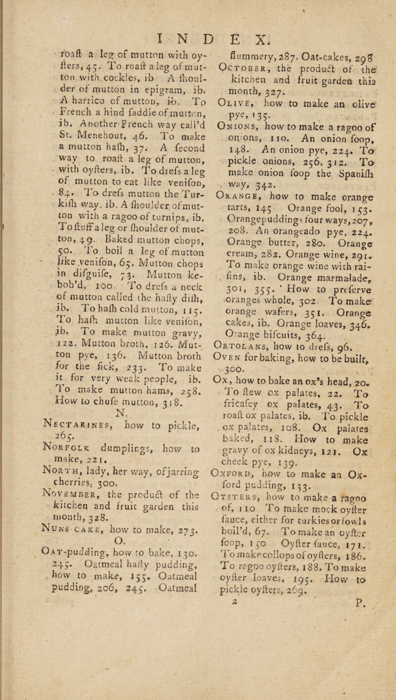 roafl a leg; of mutton with oy- liers,45. To roafi: a leg of mat- ton with cockles, ib A fhoul- der of mutton in epigram, ib, A harrico of mutton, ib, To French a hind faddie of mutton, ib. AnotherTrench way call’d St. Menehout, 46. To nsake a mutton hafh, 37. A fecond way to road a leg of mutton, with oyfters, ib, To drefs a leg of mutton to eat like venifon, - 84. To drefs mutton the Tur¬ ks ill way. ib. A fhoulder, of mut¬ ton with a ragoo of turnips, ib. T o fluff a leg or fhoulder of mut¬ ton, 49. Baked mutton chops, 50. To boil a leg of mutton [ike .venifon, 65, Mutton chops sn dsfguife, 73, Mutton ke- bob’d, 100. rfo drefs a neck of mutton called the hafty difh, ib. To hafh cold mutton, 115. Fq hafh mutton like venifon, ?b. To make mutton gravy, 122. Mutton broth, i26.°Mut- ton pye, 136. Mutton broth for the fick, 233. To make it for very weak people, ib. do make mutton hams, 258. How to chufe mutton, 318. N. Nectarines, how to pickle, 263. Norfolk dumplings, how to make, 22 i, North, lady, her way, of jarring cherries, 300. No vember, the product of the kitchen and fruit garden this month, 328. Nuns-cake, how to make, 2^3. O. O a T-p lidding, hovv to bake, 130. 243. Oatmeal hafty pudding, hovv to make, 153. Oatmeal pudding, 206, 243. Oatmeal flummery, 287. Oat-cakes, 29$ October, the product of the kitchen and fruit garden this month, 327. Olive, how to make an olive pye, *35. Onions, how to make a ragoo of oruons, no. An onion foop, 148. An onion pye, 224. To pickle onions, 256,312. To make onion foop the Spanifh • way, 342. Orange, how to make orange tarts, 145 Orange fool, 133. Orangepuddings four ways, 207, 208. An orangeado pye, 224, Orange butter, 280. Orange cream, 282. Orange wine, 29 [a To make orange wine with rai- fins, ib. Orange marmalad-e* 3° 1, 353. Flow to preferve oranges whole, 302. To make- orange wafers, 351. Orange cakes, ib. Orange loaves, 346* Orange bifcuits, 364. Ortolans, how to drefs, 96. Ove n for baking, how to be built* 3 co. Ox, how to bake an ox*s head, 20* To flew ox palates, 22. To frieafey ox palates, 43. To roaft ox palates, ib. To pickle ox palates, 108. Ox palates baked, 1.18* Hovv to make gravy of ox kidneys, 121. Q% cheek pye, 139. Oxford, now to make an Ox¬ ford pudding, 133. Oysters, how to make a ragoo of, 1 io To make mock oyiler fauce, either for turkies or fowls boil’d, 67. To make an oyiler foop, 130 Oyfler fauce, 171. d o make collops of oyfters, 186* To ragoo oyfters, 188. To make oyiler loaves, 195. Flow to pickle oyfters, 269, 2’ ' P9