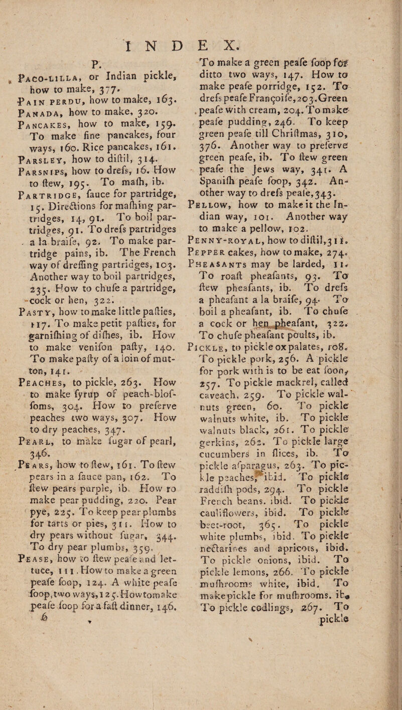 p. Paco-lilla, or Indian pickle, how to make, 377. Pai n perdu, how to make, 163. Panada, how to make, 320. Pancakes, how to make, 159. To make fine pancakes, four ways, 160. Rice pancakes, 161. Parsley, how to diftil, 314. Parsnips, how to drefs, 16. How to Hew, 195. To mafh, ib. Partridge, fauce for partridge, 15. Dire&amp;ions formaming par¬ tridges, 14, 91,. To boil par¬ tridges, 91. To drefs partridges . a la braife, 92. To make par¬ tridge pains, ib. The French way of dreffing partridges, 103. Another way to boil partridges, 235. How to chufe a partridge, cock or hen, 322. Pasty, bow to make little pafties, *17. To make petit pafties, for garnifhing of di flies, ib. How to make venifon pally, 140. To make pally of a loin of mut¬ ton, 141. Peaches, to pickle, 263. How to make fyrufp of peach-blof- foms, 304. How to preferve peaches two ways, 307. How to dry peaches, 347. Pearl, to make fugar of pearl, 346. Pe ars, how to dew, 161. To ftew pears in a fauce pan, 162. To flew pears purple, ib. How ro make pear pudding, 220. Pear pye, 223, To keep pear plumbs for tarts or pies, 311. How to dry pears without fugar, 344. To dry pear plumbs, 359, Pease, how to flew peafeand let¬ tuce, 111 .Howto make a green peafe foop, 124. A white peafe io op, two ways, 123. Howtomake peafe foop for a fall dinner, 146. &amp; To make a green peafe foop fb# ditto two ways, 147. How to make peafe porridge, 152. To drefs peafe Fran^oife,203.Green peafe with cream, 204. To make peafe pudding, 246. To keep green peafe till Chriflmas, 310, 376. Another way to preferve green peafe, ib. To ftew green peafe the Jews way, 341. A Spanifh peafe foop, 342. An^ other way to drefs peafe,343. Pellow, how to make it the In¬ dian way, 101. Another way to make a pellow, 102. Penny-royal, how to diftil,3 i f. Pepper cakes, how to make, 274* Pheasants may be larded, 11* To roall pheafants, 93. To flew pheafants, ib. To drefs a pheafant a la braife, 94- To boil a pheafant, ib. To chafe a cock or hen pheafant, 322. To chufe pheafant poults, ib. Pickle, to pickleoxpalates, r08* To pickle pork, 256. A pickle for pork with is to be eat foon^ 257. To pickle mackrel, called caveach, 259. To pickle wal¬ nuts green, 60. To pickle walnuts white, ib. To pickle walnuts black, 261. To pickle gerkins, 262. To pickle large cucumbers in ftices, ib. To pickle asparagus, 263. To pic¬ kle peaches;*'ibid. To pickle xaddifh pods, 294. To pickle French beans, ibid. To pickle cauliflowers, ibid. To pickle beet-root, 363. To pickle white plumbs, ibid. To pickle nedarir.es and apricots, ibid. To pickle onions, ibid. To pickle lemons, 266. To pickle mufhrooms white, ibid. To make pickle for mufhrooms. ib@ To pickle codlings, 267. To