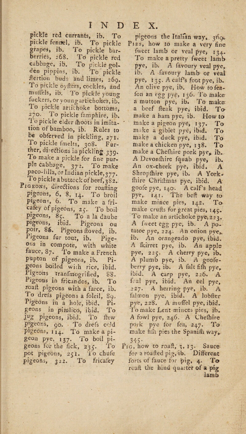 pic|de red currants, ib. To pickle fennel, ib. To pickle grapes, ib. To pickle bar¬ berries, 268. To pickle red cabbage, ib. To pickle gol- den pippins, ib. To pickle ilertion buds and limes, 269. To pickle by lifers, cockles, and models, ib. To pickle young Suckers, or young artichokes, ib. lo pickle artichoke bottoms, 27°\ pickle lamphire, ib, 1 o pickle eider fhoots in imita¬ tion of bamboo, ib. Rules to be obferved in pickling, 271. To pickle fmelts, 308. Fur¬ ther, directions in pickling.339. To make a pickle for fine pur¬ ple cabbage, 372. To make paco- jilla, or Indian pickle,377. 'T o pickle a buttock of beef, 382. Pigeons,'directions for reading pigeons, 6, 8, [4. To broil pigeons, 6. To make a fri- cafey of pigeons, 24,. To boil pigeons, 83. To a la daube pigeons, ibid. Pigeons ou poir, 86. Pigeons flowed, ib. Pigeons fur tout, ib. Pige¬ ons in compote, with white fauce, 87, To make a French pupton of pigeons, ib. Pi¬ geons boiled with rice, ibid. Pigeons tranfmogrified, 88, Pigeons in fricandos, ib. To r-oalt pigeons with a farce, ib. To drefs pigeons a foleil, 89. Pigeons in a hole, ibid. Pi* geons in pimlico, ibid. To jug pigeons, ibid. To frew pigeons, go. . To drefs cold pigeons, 114. To make a pi¬ geon pye, 137. To boil pi¬ geons for the lick, 234. To pot pigeons, 251. To chufe pigeons, 32 2. To fricafey pigeons the Italian way, 3*094, Pies, how to make a very fine fweet lamb or veal pye, 134. To make a pretty fweet lamb pye, ib, A favoury veal pye, ib. A favoury lamb or veal pye, 13,3. A calf’s foot pye, ib. An olive pye, ib. How tofea- fon an egg pye, 136. To make a mutton pye, ib. To make- a beef fteak pye, ibid. To make a ham pye, ib. How to make a pigeon pye, 137. To make a giblet pye, ibid. To make a duck pye, ibid. To make a chicken pye, 138. To make a Chelhire pork pye» ib. A Devonfhire fquab pye, ib. An ox-cheek pye, ibid. A Shropfhire pye, ib. A York- fhire Chriflirias pye, ibid. A goofe pye, 140. A calf’s head pye, 141 * The bed way to make mince pies, 142. To make crufts for great pies, 149* To make an artichoke pye,223. A Aveet egg pye, ib. A po~ tatoe pye, 224. An onion pye*, ib. An orangeado pye, ibid. A fkirret pye, ib. An apple pye, 225. A cherry pye, ib. A plumb pye, ib. A goofe- berry pye, ib. A fait £fh pye, ibid. A carp pye, 226. A foal pye, ibid. An eel pye, 227. A herring pye, ib. A falrnon pye, ibid. A 1 obiter pye, 228. A muffel pye, ibid. To make Lent minces pies, ib. A fowl pye, 246. A Chefhire pork, pye for fea, 247. To make k£h pies the Spanilh way„ 345* Pig, how to road, 3, 13. Sauce for a roalted pig, ib. Different forts of fauce for pig, 4. To road the hind quarter of a pig lamb s