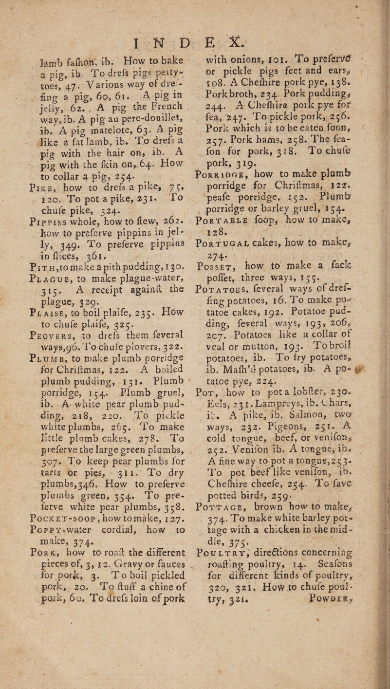 Iamb fafiion; ib. How to bake a pig, ib, To drefs pigs petty- toes, 47. Various way of cl re'- fing a pig, 60, 61- A pig in jelly, 62. , A pig the French way, ib. A pig au pere-douillet, ib, A pig matelote, 63. A pig like a fat lamb, ib* To drefs a pig with the hair on, ib. A pig with the ikin on, 64. How to collar a pig, 254. Pike, how to drefs a pike, 74, 120. To pot a pike, 231 • To chufe pike, 324. Pippins whole, how to flew, 262, how to preferve pippins in jel¬ ly, 349. To preferve pippins in dices, 361. Pith, to make a pith pudding, 130. Flag ue, to make plague-water, 315. A receipt againd the plague, 329. Plaise, to boil plaife, 233. Hdw to chufe plaife, 323. Peovers, to drefs them feveral ways,96. To chufe plovers, 322. Plumb, to make plumb porridge for Chridmas, 122. A boiled plumb pudding, 131. Plumb porridge, 154. Plumb gruel, ib. A' white pear plumb pud¬ ding, 2i8, 220. To pickle white plumbs, 263, To make little plomb cakes, 278. To preferve the large green plumbs, . 307. To keep pear plumbs lor tarts or pies, 311. To dry plumbs,346. How to preferve plumbs green, 354. To pre¬ ferve white pear plumbs, 358. Pocket-soop, how to make, 127. Poppy-water cordial, how to make, 374. Pork, how to road the different pieces of, 3, 12. Gravy or fauces for pork, 3. To boil pickled pork, 20. To duff a chine of pork, 60. To drefs loin of pork with onions, 101. To prefer or pickle pigs feet and ears* 108. A Cheihire pork pye, 138. Pork broth, 234, Pork puddings 244. A Che Ih ire pork pye for fea, 247. To pickle pork, 256. Pork which is to be eaten foon, 257. Pork hams, 258. The fea- fon for pork, 318. To chufe pork, 319. Porridge, how to make plumb porridge for Chridmas, 122. peafe porridge, 152. Plumb porridge or barley gruel, 134. Portable foop, how to make* 128, Portugal cakes, how to make* 274. Posset, how to make a fade poffet, three ways, 153. Potatoes, feveral ways ofdref- dng potatoes, 16. To make po- tatoe cakes, 192. Potatoe pud¬ ding, feveral ways, 193, 206y 207. Potatoes like a collar of veal or mutton, 193. To broil potatoes, ib. To fry potatoes,, ib, Mafh’d potatoes, ib- A po- i> tatoe pye, 224. Pot, how to pot a lobder, 230* Eels, 231. Lampreys, ih. Chars, ib. A pike, ib, Salmon, two ways, 232, Pigeons, 251. A cold tongue, beef, or venifon* 252. Veniibn ib. A tongue, ib. A dne way to pot a tongue,25 3* To pot beef like venifon, ib, Chefhire cheefe, 254, To fave potted birds, 239. Pottage, brown how to make* 374. To make white barley pot* , tage with a chicken in the mid - dk, 375. . . v '\ Poultry, directions concerning roading poultry, 14, Seafons for different kinds of poultry, 320, 321. How to chufe poul¬ try, 321. Powder* • -.1T.V ' jv-m.