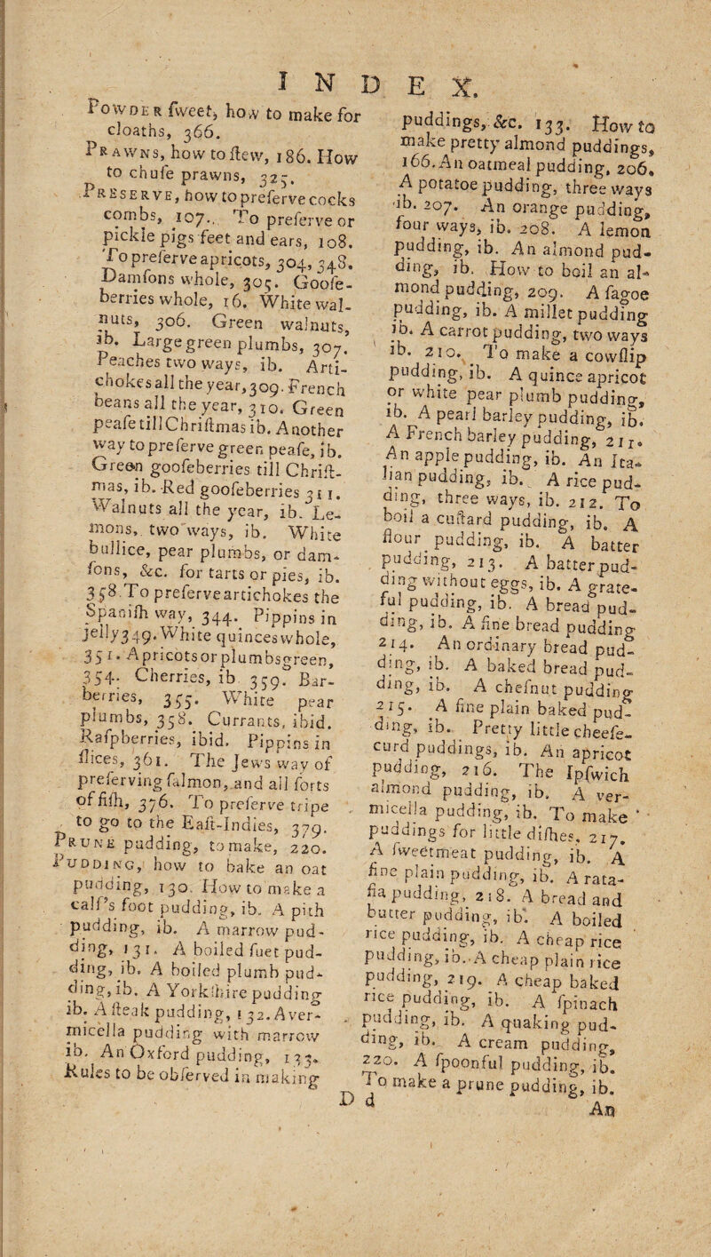 PoivDE r tweet, how to make for deaths, 366. Prawns, how to flew, 186. How to chufe prawns, 323, .Preserve, how to prefervecocks combs, 107., P o preferve or pickle pigs feet and ears, 108. To preferve apricots, 304, 348. Damfons whole, 305. Goose¬ berries whole, 16. White wal- puts, 306. Green walnuts, Jb. Large green plumbs, 307. ' Peaches two ways, ib. Arti- chokesall the year,309. French beans all the year, 3 10, Green peafetillChriftmas ib. Another way to preferve green peafe, ib. Green goofeberries till Chrifl- pias, ib. Red goofeberries 311. Walnuts all the year, ib. Lei mons,. two ways, ib. White bullice, pear plumbs, or dam- fons, &amp;c. for tarts or pies, ib. 358.To preferveartichokes the Spaoifh way, 344. pjppjns ;n jelly349. White quincesvvhole, 35 19 Apricotsorplumbsgreen, 354- Cherries, ib 359. Bar- berries, 343. White pear plumbs, 358. Currants, ibid. Rafpberries, ibid. Pippins in luces, 361. The Jews way of preiervingfalmon, and ail forts of hill, 376. To preferve tripe to go to the Eaft-indies, 379. Prune pudding, to make, 220. 1 udoing, how to bake an oat ponding, 130. Howto make a calf's foot pudding, ib. A pith pudding, ib. A marrow pud- l3J‘ A boiled fuet pud¬ ding, ib. A boiled plumb pud- ding, ib. A Yorkshire pudding ib. A fleak pudding, 1 32.Aver- micelia pudding with marrow ib. An Oxford pudding, 133* Rules to be obferved m making puddings. See. 133. Howto rnaiie pretty almond puddings, 166. An oatmeal pudding, 206* A potatoe pudding, three ways db. 207. An orange pudding, four ways, ib. 208. A lemon pudding, ib. An almond pud- oing, jb. How to boil an aI* mond pudding, 209. A fagoe pudding, ib. A millet pudding jo. A carrot pudding, two ways Jb. 210. I 0 make a cowflip pudding, ib. A quince apricot or white pear plumb pudding, 10. A pearl barley pudding, ib. A French barley pudding, 2 u. An apple pudding, ib. An Ita* ban puading, ib. A rice pud¬ ding, three ways, ib. 212. To boil a cuftard pudding, ib. A dour pudding, ib. A batter pudding, 213. A batterpud¬ ding without eggs, ib. A grate- fui pudding, ib. A bread pud¬ ding, ib, A fine bread pudding 214. An ordinary bread pud- dmg, ib. A baked bread pud¬ ding, ib. A chefnut pudding 215. ^A fine plain baked pud¬ ding, ib. P reply little cheefe- curd puddings, ib. An apricot pudding, 216. The [p^ich almond pudding, ib. A ver- • m!c,e]1!a Padding, ib. To make * ■ puddings for little di/hes. 217. A fw-ee title at pudding, ib. A hne plain pudding, ib. A rata¬ fia puddingy 2 ; 8. A bread and butter pudding, ibf A boiled nee pudding, ib. A cheap rice pudding, ib.-A cheap plain rice pudding, 219. A cheap baked rice pudding, ib. A fpinach - pudding, ib. A quaking pud¬ ding, ib. A cream pudding, 220. A fpoonfu] pudding, ib, make a prune pudding, ib. D d An i