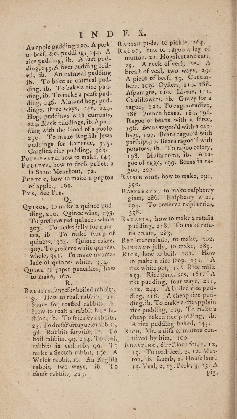 An apple pudding 220. A pork or beef, &C. pudding, 244. A rice pudding, ib. A fuel pud¬ ding,245. A liver pudding boil¬ ed, ib. An oatmeal pudding jb. To bake an oatmeal pud¬ ding, ib, rl o bake a rice pud¬ ding, ib. To make a peafe pud¬ ding, 246. AImond hogs pud¬ dings, three ways, 248, 249. Hogs puddings with currants, 249^ Black puddings, ib. A pud¬ ding with the blood of a goofe 250. To make Englifn Jews puddings for fixpence, 375* Carolina rice pudding, 383. Puff-paste,how to make, 145* Pullets, how to Grefs pullets a la Sante Menehout, 72. Puftonj how to make a pupton of apples, 161. Pye, See Pie. 0. Quince, to make a quince pud¬ ding, 210. Quince wine, 293. To preferve red quinces whole 303. To make jelly for quin¬ ces, ib. To make fyrup of quinces, 304. Quince cakes, 307. To preferve white quinces whole, 351. To make marma¬ lade of quinces white, 354. Quire of paper pancakes, how to make, 160. R. RABBiTSjfaucefcrboiled rabbits, • 9. How to roaft rabbits, it. Sauce for roafted rabbits, ib. How to roaft a rabbit hare fa- fhion, ib. To fricafey rabbits, 23. TodrefsPortuguefe rabbits, 98. Rabbits furprife, ib. To boil rabbits, 99, 234. To dreft rabbits in caflVrole, 99. To make a Scotch rabbit, 190. A Welch rabbit, ib. An Engliih rabbit, two ways, ib. To chufe rabbits, 223,. Radish pods, to pickle, 264. Rag00, how to idgoo a leg or mutton, 22. Hogsfeet and ears, 23, A neck of veal, 28. A bread of veal, two ways, 29. A piece of beef, 33. Cucum¬ bers, 109. Oyfters, no, 188. Afparagus, 110. Livers, 111. Cauliflowers, ib. Gravy for a ragoo, 121. To ragoo endive, 188. French beans, 189,196. Ragoo of beans with a force, 196. Beans ragoo’d with a cab¬ bage, 197. Beans ragoo’d with parfnips,ib. Beans ragoo’d with potatoes, ib. To ragoo celery, 198. MufhroomS, ib. A ra¬ goo of eggs, 199. Beans m ra- goo, 202. Raisin wine, how to make, 291, 35°- Raspberry, to make rafpberry giam, 286. Rafpberry wine, 294. To preferve rafpberries, 358. Ratafia, how to make a ratafia pudding, 218. To make rata¬ fia cream, 283. Red marmalade, to make, 302. Ribband jelly, to make, 285. Rice, how to boil, 101. How to make a rice foop, 151* A rice white pot, 15 2. Rice milk 133. Rice pancakes, 16 1. A rice pudding, four ways, 211, 212, 244. A boiled rice pud¬ ding, 218. A cheap rice pud¬ ding,ib. To make a cheap plain rice pudding, 219. To make a cheap baked rice pudding, ib. A rice pudding baked, 243. Rich, Mr. a drill of mutton con¬ trived by him, 100. Roasting, directions for, 1, 12* 15. To roaft beef, 2, 12. Mut¬ ton, ib. Lamb, 2. Houfelamb 13. Veal, 2, 13. Pork, 3, 13- A pig.
