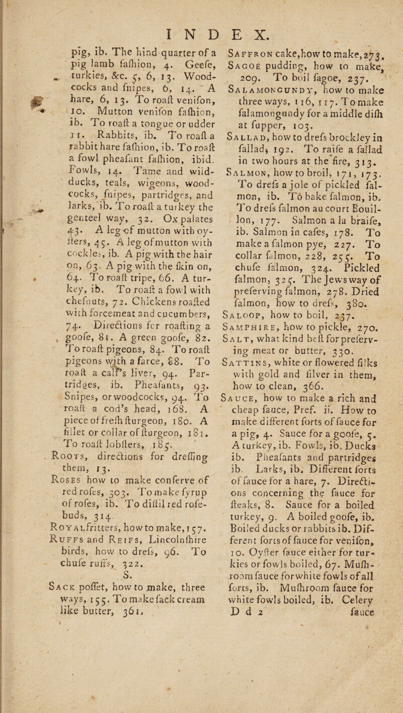 pig, ib. The hind quarter of a pig iamb fafhion, 4. Geefe, *. turkies, &c. 3, 6, 13. Wood¬ cocks and fnipes, 6, 14. A hare, 6, 13. To roaft venifon, 10. Mutton venifon fafhion, Ib. To roaft a tongue or udder 11. Rabbits, ib. To roaft a rabbit hare fafhion, ib. To roaft a fowl pheafant fafhion, ibid. Fowls, 14. Tame and wiid- ducks, teals, wigeons, wood¬ cocks, fnipes, partridges, and larks, ib. To roaft a turkey the genteel way, 32. Ox palates 43* -A legof mutton with oy- fiers, 43. A leg ofmutton with cockles, ib. A pig with the hair on, 63. A pig with the fkin on, 64. To roaft tripe, 66. A tur¬ key, ib. To roaft a fowl with chefnuts, 72. Chickens roafted with forcemeat and cucumbers, 74. Directions fcr roafting a , goofe, 81. A green goofe, 82. To roaft pigeons, 84. To roaft pigeons with, a farce, 88. To roaft a calrs liver, 94. Par¬ tridges, ib. Pheafants, 93. Snipes, or woodcocks, 94. To roaft a cod’s head, 168. A piece of frefti fturgeon, i8p. A fillet or collar of fturgeon, 181. To roaft jobfters, 1 83. .Roots, directions for drefling them, 13. Roses how to make conferee of red rofts, 303. Tomakefyrup ofrofes, ib. To diftil red rofe- buds, 314. RoYALfritiers, howto make,? 37. Ruffs and Reifs, Lincolnfhire birds, how to drefs, 96. To chufe ruft’s, 322. S. Sack poftet, howto make, three ways, 155. To make fack cream like butter, 36 u Saffron cake,how to make, 273, Sagoe pudding, how to make, 209. To boil fagoe, 237. Sa la mongun dy, how to make three ways, 116, 117. To make falamongundy for a middle difh at fupper, 103. Sall ad, howto drefs brock ley in falladj 192. To raife a fall ad in two hours at the fire, 313. Salmon, how to broil, 171, 173. To drefs a jole of pickled fal- mon, ib. To bake falmon, ib. To drefs falmon au court Bouil¬ lon, 177. Salmon a la braife, ib. Salmon in cafes, 178. To make a falmon pye, 227. To collar falmon, 228, 253. To chufe falmon, 324. Pickled falmon, 32$. The jews way of preferving falmon, 278. Dried falmon, how to drefs, 380. S a loop, how to boil, 237. Samphire, how to pickle, 270. Salt, whatkind belt for preferv¬ ing meat or butter, 330, Sattins, white or flowered fiSks with gold and iilver in them, how to clean, 366. Sauce, how to make a rich and cheap fauce, Pref. ii. How to make different forts of fauce for a pig, 4. Sauce for a goofe, 5. A turkey, ib. Fowls, ib. Ducks ib. Pheafants and partridges ib. Larks, ib. Different forts of fauce for a hare, 7. Directi¬ ons concerning the fauce for fteaks, 8. Sauce for a boiled turkey, 9. A boiled goofe, ib. Boiled ducks or rabbits ib. Dif¬ ferent fortsof fauce for veqifpn, 10. Oyfter fauce either for tur« kies or fowls boiled, 67. Mufli- room fauce forwhite fowls of all forts, ib. Mulhroom fauce for white fowls boiled, ib. Celery D d 2 fauce