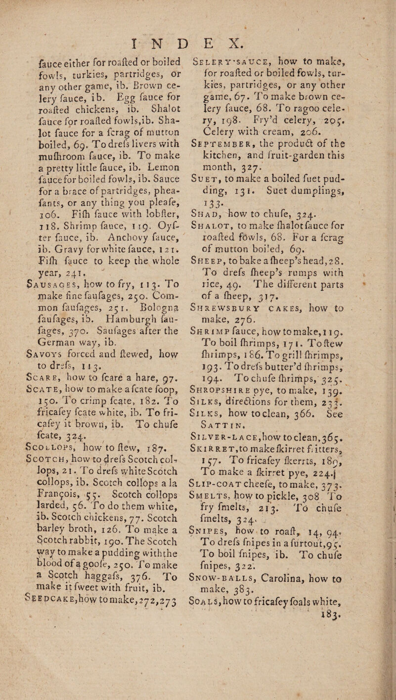INDEX. fauce either for roaHed or boiled fowls, turkies, partridges, or any other game, ib. Brown ce¬ lery fauce, ib. Egg fauce for roafted chickens, ib. Sha!ot fauce for roaHed fowls,ib. Sha- lot fauce for a fcrag of mutton boiled, 69. To drefs livers with jnuBiroom fauce, ib. To make a pretty little fauce, ib. Lemon fauce for boiled fowls, ib. Sauce for a brace of partridges, phea- fants, or any thing you pleafe, 106. Fifli fauce with lobfler, 118. Shrimp fauce, 119. Oyf- ter fauce, ib. Anchovy fauce, ib. Gravy for white fauce, 121. FiBi fauce to keep the whole year, 241. Sausages, how to fry, 113. To make fine faufages, 250. Com¬ mon faufages, 251. Bologna, faufages, ib. Hamburgh fau¬ fages, 370. Saufages after the German way, ib. Savoys forced and Hewed, how to drefs, 113. Scare, how to fcare a hare, 97. Sc ate, how to make afcate loop, 150. To crimp fcate, 182. To fricafey icate white, ib. To fri- cafey it brown, ib. To chufe fcate, 324. Scollops, how to Hew, 187. Scotch, how to drefs Scotched-; lops, 21. To drefs white Scotch collops, ib. Scotch collops a la Francois, 53. Scotch collops larded, 56. To do them white, ib. Scotch chickens, 77. Scotch barley broth, 126. To make a Scotch rabbit, 190. The Scotch way to make a pudding withthe blood of^goofe, 250. To make a Scotch haggafs, 376. To make itfweetwith fruit, ib. Seed cake,how to make, 272,273 SelerT’sauce, how to make, for roaHed or boiled fowls, tur¬ kies, partridges, or any other game, 67. To make brown ce¬ lery fauce, 68. To ragoo cele¬ ry, 198. Fry’d celery, 2q£. Celery with cream, 206. September, the produd of the kitchen, and fruit-garden this month, 327. Suet, to make a boiled fuet pud- ding, 131. Suet dumplings, *33- Shad, how to chufe, 324. Shalot, to make fhalotfauce for roaHed fowls, 68. Fora fcrag of mutton boiled, 69. Sheep, to bake a Bleep’s head, 28. To drefs Bleep’s rumps with rice, 49. The different parts of a Bleep, 317. Shrewsbury cakes, how to make, 276. Shrimp fauce, how to make, 119. To boil flirimps, 17 1. To Hew Birimps, 1 86. To grill Birimps, 193, Todrefs butter’d fhrimps, 194. To chufe Birimps,' 32 r, Shropshire pye, to make, 139. Silks, directions for them, 233. Silks, how toclean, 366. See Sattin. Silver-lace, how to clean, 36 5. Ski ft.RET,to makefkirret f itters, 1 37. To fricafey ikerrts, 189, To make a fkirret pye, 2244 Slip-coatcheefe, tomake, 373. Smelts, how to pickle, 308 To fry frnelts, 213. To chufe fmelts, 324. Snipes, how to roaH, 14, 940 To drefs fnipes in afurtout,93. To boil fnipes, ib. To chufe fnipes, 322. Snow-balls, Carolina, how to make, 383. Soa 1 s, how to fricafey foals white, 183.