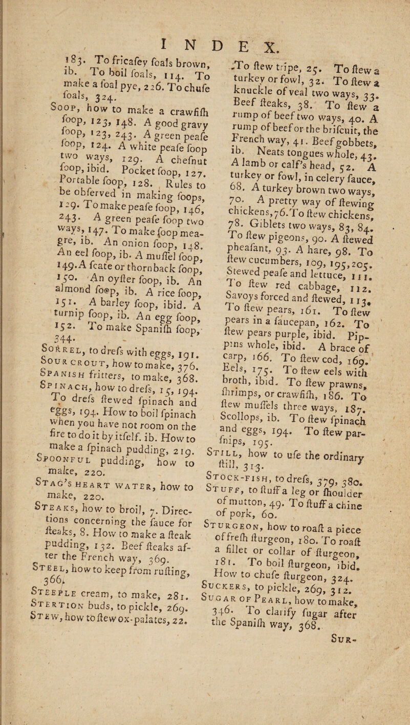 ^83. To fricafey foals brown, id. To boil foals, 114. To make a foal pye, 226. To chufe Hals, 324. So op, how to make a crawBfb loop, 123, 148. A good gravy °op3 123> 243« A green peafe l0°P> 124. A white peafe foop two ways, 129. A chefnut foop ibid. Pocket foop, I 27. Portable foop, ,2g. Rules t0 be obferved in making foops, i-9- Pomakepeafe foop, 146^ 243. A green peafe foop two ways 147. To make (oop mea- 8re> ib. An onion foop, 1 ig. An eel foop, ib. A mull'd foop’ 149. A Icate or thornback foop, 140. An oyfler foop, ib. An almond fo@P, ib, A rice foop, I5I*_ ^ barley foop, ibid. A turnip foop, ib. An egg foop, J52* To make Spanilb foop, 344* . - r Sorrel, to drefs with eggs, in 1. Sour grout, howtomake, 376. spani.sh fritters, to make, 368. 0 ? *N H> k°w to drefs, 13, j 04. , drefs dewed fpinach and r94* How to bod fpinach when you have not roon/on the He to do it by itfelf. ib. How to ma^ea fpinach pudding, 219. Spoonful pudding, how to make, 220. Stag’s heart water, how to make, 220. Steaks, how to broil, 7. Direc¬ tions concerning the lauce for ileaks, 8. How to make a 1leak pudding, 132. Beef fleaks af¬ ter the French way, 369. Steel, how to keep from ruAino1, 366, Steeple cream, to make, 281. Stertion buds, to pickle, 269. §T£w, how toflew ox-palates, Z2. .To flew tripe, 25. To flew a turkey or fowl, 32. To flew a knuckle of veal two ways, 22 Beef fleaks, 38. To flew a rump of beef two ways, 40. A rump of beef or the brifcuit, the French way, 41. Beef gobbets, ib. Neats tongues whole, 43. A lamb or calf’s head, 32. A turkey or fowl, in celery fauce, 65. A turkey brown two ways, 70. A pretty way of Hewing chickens,76.To flew chickens, 78. Giblets two ways, 82, 84. To flew pigeons, 90. A Lei pneafant, 93. A hare, 98. To 109, 195,20c. crewed peafe and lettuce, m. I o flew red cabbage, 112, Savoys forced and dewed, 113* To flew pears, 161. To flew pears m a faucepan, 162. To flew pears purple, ibid. Pip- pms whole, ibid. A brace of carp, 166. To flew cod, i6o„ Eels, 175. To flew eels with omth, ibid. To flew prawns, mrimps, or crawfifli, 186. To flew muflels three ways, 187. Scollops, ib. To flew fpinach ^ndeggs> 194. Toflewpar- imps, 195. Still, how to pfe the ordinary ftill, 313. * Stock-fish, todrefs, 379, 380. Stuff, tofluffalegor Ihouider of mutton, 49. To fluff a chine of pork, 60. Sturgeon, how to roafl a piece offrefh fturgeon, 180. To roafl a fillet or collar of flurgeon, i8t. To boil flurgeon, ibid* How to chufe flurgeon, 324. Suckers, to pickle, 269, 312. S u g a r o f Pe a r l , how to make, 346. I o clarify fugar after the Spanilh way, 368. Sur-