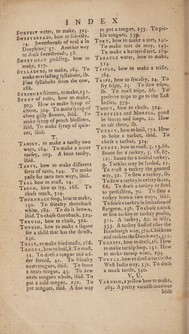 Surfeit water, to make, 315. Sweetbreads, bow to fricafey, 2 * Sweetbreads of veal a la Daupbine/ 57. Another way to dfefs fweetbreads, 58. Sweetmeat pudding, how to make, 217. 0 n- Syllarubs, to make, 204. 10 make everlafting fyllabubs, ib. pine fyllabubs from the cow, 288. Syringed fritters, to make,! 5 i» Syrup of roles, how to make, 303. How to make fyrup of citron, 504. To makeiyrup of clove gilly flowers, ibid. ^ io make fyrup of peach bioffoms, ibid. To make fyrup of quin¬ ces, ibid. T. Tansey, to make a tanfey two ways, 164. Ti o make a water tanfey, 203. A bean tanfey, ibid. Tarts, how to make different forts of tarts, 144. To make pafte for tarts two ways, ibid. Teal how to road, 14. Tench, how to fry, 168. To chufe tench, 324. Thornrack loop, howto make, 150. To fricafey thornback white, 182. To do it brown, ibid.To chufe thornback, 3 24. Thrush, how to chufe, 322. Thrush, how to make a liquor for a child that has the thrufh, 246. Toast, to make fried toads, 166. Tong ue, how to boil,8.l o road, 11. To dtefs a tongue and ud¬ der forced, 42. To fricafey neats tongues, ibid. To force a neats tongue, 43. To dew neats tongues whole, ibid. To pot a cold tongue, 252. To pot tongues, ibid. A hne way to pot a tongue, 233. To pic* kle tongues, 339. Tort, how to make a tort, 142. To make tort de moy, 143. To make a buttered tort, 289. Treacle water, how to make, .3 14- Trifle, how to make a trifle, , 584. Tripe, how to fricafey, 24. To fry tnpe, 23. I o dew tripe, ib. To road tripe, 66. To preferve tripe to go to the Eait Indies, 379. Trout, how to chufe, 324. Truffles and Morels, good in fauces and (oops, 22. irlow to ufe them, ib. Turbut, how,to boil, 172. How to bake a turbut, ibid. JTo chufe a turbut, 324. Turkey, how to road, 5, 13,66. Sauce for a turkey, 5,18, 67, 121. Sauce for a boiled turkey, 9. Turkics may be larded, 11. To road a turkey the genteel wav, 32. To dew a turkey, ib. To dew a t urkey in celery fauce, 68. To drefs a turkey or fowl to-perfection, 70. To fte\v a turkey brown two ways, ibid - To foufe a t u r ke y i n im i tation o f jdurgeon, 236. To chufe a cock or hen turkey or turkey poults, 321, A turkey, &c. in jelly, 333. A turkey duffed after the Hamburgh way,370.Chickens and turkies theDutch way,,371. Turnips, how to drefs, 16. How*' to make turnip foop, 151. How to make turnip wine, 294. Turtle, how to drefs a turtle the Wed India way, 331. To drels a mock turtle, 340. V, U. Varnish, a yellow how to make, 26c, A pretty varniditocolour little f