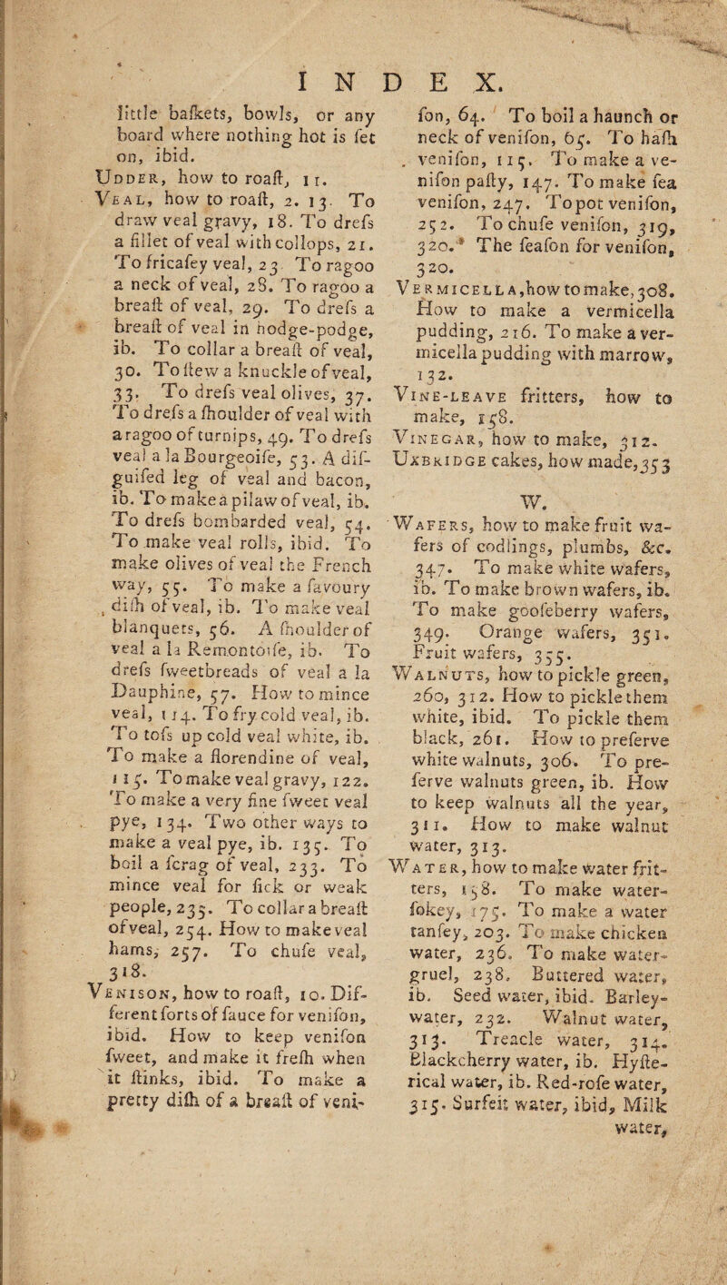 little bafkets, bowls, or any board where nothing hot is fet on, ibid. Udder, how to road, i r. Veal, how to road, 2. 13. Vo draw veal gravy, 18. To drefs a fillet of veal wkhcollops, 21. To fricafey vea!, 2 3 To ragoo a neck of veal, 28. To ragoo a bread; of veal, 29. To drefs a bread: of veal in hodge-podge, ib. To collar a bread of veal, 30. Tode w a knuckle of veal, 33. To drefs veal olives, 37. To drefs a fhoulder of veal with a ragoo of turnips, 49, To drefs veal a la Bourgeoife, 33. A dif- guifed leg of veal and bacon, ib. Tomakeapilawofveal, ib. To drefs bombarded vea], 54. To make veal rolls, ibid. To make olives of veal the French way, 33. To make a favoury bidi of veal, ib. To make veal blanquets, 36. A fhoulder of veal a la Remontosfe, ib. To drefs fweet breads of veal a la Dauphine, 37, How to mince veal, 114. To fry cold vea], ib. To tcfs up cold veal white, ib. To make a florendine of veal, 113, Tomake veal gravy, 122, fl o make a very fine fweet veal pye, 134, Two other ways to make a veal pye, ib. 133. To boil a fcrag of veal, 233. To mince veal for lick or weak people, 233. To collar a bread ofvea], 234. How to make veal hams, 257. To chufe veal, 318. Venison, how to road, io. Dif¬ ferent forts of fauce for venifon, ibid. How to keep venifon fweet, and make it frelh when it dinks, ibid. To make a pretty difh of a bread of veni- fon, 64. To boil a haunch or neck of venifon, 63. To hafh . venifon, 113. To make a ve¬ il ifon pady, 147. To make fea venifon, 247. Topoc venifon, 252. To chufe venifon, 319, 320.lS The feafon for venifon, 320. V e r m 1 c e l l a , ho w to m ake, 308. How to make a vermicella pudding, 216. To make a ver¬ micella pudding with marrow, 132. Vine-leave fritters, how to make, 138. Vinegar, how to make, 312. Uxbridge cakes, how made,333 W. Wafers, how to make fruit wa¬ fers of codlings, plumbs, &amp;c. 347. To make white wafers, ib. To make brown wafers, ib. To make gooleberry wafers, 349. Orange wafers, 331. Fruit wafers, 335. Walnuts, how to pickle green, 260, 312. How to pickle them white, ibid. To pickle them black, 261. How to preferve white walnuts, 306. To pre¬ ferve walnuts green, ib. How to keep walnuts all the year, 311. How to make walnut- water, 313. Wa t £r, how to make Water frit¬ ters, 138. To make water- fokey, 173. To make a water tanfey, 203. To make chicken water, 236, To make water- gruel, 238. Buttered water, ib. Seed water, ibid. Barley- water, 232. Walnut water, 313. Treacle water, 314. Blackcherry water, ib. Hyde- rical water, ib. Red-rofe water, 315, Surfeit water, ibid. Milk water.