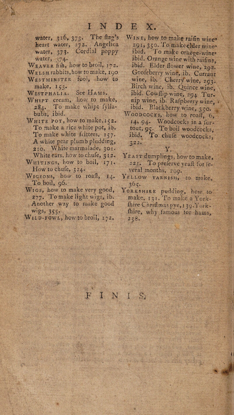 water, 316, 373. The flag’s heart water, 272. Angelica water, 373. Cordial poppy water, 374. Weaver fiili, how to broil, 172. Welsh rabbits,how to make, 190 Westminster fool, how to make, 133. Westphalia. See Hams. Whipt cream, how to make, 284. To make whipt fy 11a- bubs, ibid. White pot, how to make, 152. To make a rice white pot, ib. To make white fritters, 157. A white pear plumb plodding, 210. White marmalade, 301. White ears, how to chufe, 312. Whitings, how to boil, 171. How to chufe, 324. Wig eons, how to roa.fl, 14. To boil, 96. Wigs, how to make very good, 277. To make light wigs, ib. Another way to make good wigs, 355. Wild. fowl, how to broil, 172. F I Wine, how to make ratlin wine* ?9l> 35°' 1 ^ makeelder wine* ibid. 1 o make orange-wine* ibid. Orange wine with ratlins, ibid. Elder flower wine, 292. Gooieberry wine, ib. Currant wine, ib. Cherry wine, 293. Birch wine,, ib. Quince wine, ibid. Cowflip wine, 294. Tur« nip wine, ib. Rafpberry wine, < ibid. Blackberry wine, 370. Woodcocks, how to roaff, 6, 14* 94. Woodcocks in a fur- tout, 95. To boil woodcocks, ibid. To chufe woodcocks* 322. Y. 1 Yeast dumplings, howto make, 2 2 j. To preferve veaff for le¬ ver a I months, 299. Yellow varnish, to make, 363. Yorkshire pudding, how to make, 531. To make a York¬ shire Cn rift mas pye, ,1 3 9. York- fhire, why famous for -hams, 258, . ■<